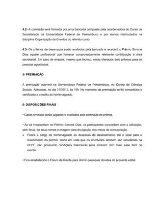 4.2- A comissão será formada por uma bancada composta pela coordenadora do Curso de
Secretariado da Universidade Federal de Pernambuco e por alunos matriculados na
disciplina Organização de Eventos do referido curso.


4.3- Os critérios de desempate serão avaliados pela bancada e receberá o Prêmio Simone
Dias aquele profissional que fornecer comprovadamente relevante contribuição à área
secretarial. Em caso de empate, mesmo que técnico, serão ofertados dois prêmios para as
pessoas agraciadas.


5- PREMIAÇÃO


A premiação ocorrerá na Universidade Federal de Pernambuco, no Centro de Ciências
Sociais Aplicadas, no dia 31/05/12, às 19h. No momento da premiação serão concedidos o
certificado e o troféu ao homenageado.


6- DISPOSIÇÕES FINAIS


• Casos omissos serão julgados e avaliados pela comissão do prêmio.


• Ao se inscreveram no Prêmio Simone Dias, os participantes concordam com a utilização,
sem ônus, de seus nomes e imagem para divulgação nos meios de comunicação.
   Ficará a cargo do homenageado as despesas de deslocamento até o local para o
    recebimento do prêmio, tendo em vista que os envolvidos também são estudantes da
    UFPE, não possuindo condições financeiras para arcarem com mais esse item do
    evento.


• Fica estabelecido o Fórum de Recife para dirimir quaisquer dúvidas do presente edital.
 