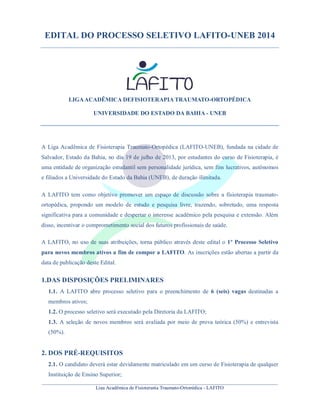 ________________________________________________________________________________________________
Liga Acadêmica de Fisioterapia Traumato-Ortopédica - LAFITO
EDITAL DO PROCESSO SELETIVO LAFITO-UNEB 2014
LIGAACADÊMICA DEFISIOTERAPIA TRAUMATO-ORTOPÉDICA
UNIVERSIDADE DO ESTADO DA BAHIA - UNEB
A Liga Acadêmica de Fisioterapia Traumato-Ortopédica (LAFITO-UNEB), fundada na cidade de
Salvador, Estado da Bahia, no dia 19 de julho de 2013, por estudantes do curso de Fisioterapia, é
uma entidade de organização estudantil sem personalidade jurídica, sem fins lucrativos, autônomos
e filiados a Universidade do Estado da Bahia (UNEB), de duração ilimitada.
A LAFITO tem como objetivo promover um espaço de discussão sobre a fisioterapia traumato-
ortopédica, propondo um modelo de estudo e pesquisa livre, trazendo, sobretudo, uma resposta
significativa para a comunidade e despertar o interesse acadêmico pela pesquisa e extensão. Além
disso, incentivar o comprometimento social dos futuros profissionais de saúde.
A LAFITO, no uso de suas atribuições, torna público através deste edital o 1º Processo Seletivo
para novos membros ativos a fim de compor a LAFITO. As inscrições estão abertas a partir da
data de publicação deste Edital.
1.DAS DISPOSIÇÕES PRELIMINARES
1.1. A LAFITO abre processo seletivo para o preenchimento de 6 (seis) vagas destinadas a
membros ativos;
1.2. O processo seletivo será executado pela Diretoria da LAFITO;
1.3. A seleção de novos membros será avaliada por meio de prova teórica (50%) e entrevista
(50%).
2. DOS PRÉ-REQUISITOS
2.1. O candidato deverá estar devidamente matriculado em um curso de Fisioterapia de qualquer
Instituição de Ensino Superior;
 