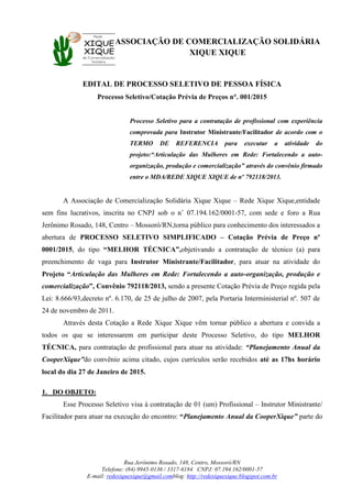 ASSOCIAÇÃO DE COMERCIALIZAÇÃO SOLIDÁRIA
XIQUE XIQUE
Rua Jerônimo Rosado, 148, Centro, Mossoró/RN
Telefone: (84) 9945-0136 / 3317-6184 CNPJ: 07.194.162/0001-57
E-mail: redexiquexique@gmail.comblog: http://redexiquexique.blogspot.com.br
EDITAL DE PROCESSO SELETIVO DE PESSOA FÍSICA
Processo Seletivo/Cotação Prévia de Preços n°. 001/2015
Processo Seletivo para a contratação de profissional com experiência
comprovada para Instrutor Ministrante/Facilitador de acordo com o
TERMO DE REFERENCIA para executar a atividade do
projeto:“Articulação das Mulheres em Rede: Fortalecendo a auto-
organização, produção e comercialização” através do convênio firmado
entre o MDA/REDE XIQUE XIQUE de nº 792118/2013.
A Associação de Comercialização Solidária Xique Xique – Rede Xique Xique,entidade
sem fins lucrativos, inscrita no CNPJ sob o n˚ 07.194.162/0001-57, com sede e foro a Rua
Jerônimo Rosado, 148, Centro – Mossoró/RN,torna público para conhecimento dos interessados a
abertura de PROCESSO SELETIVO SIMPLIFICADO – Cotação Prévia de Preço nº
0001/2015, do tipo “MELHOR TÉCNICA”,objetivando a contratação de técnico (a) para
preenchimento de vaga para Instrutor Ministrante/Facilitador, para atuar na atividade do
Projeto “Articulação das Mulheres em Rede: Fortalecendo a auto-organização, produção e
comercialização”, Convênio 792118/2013, sendo a presente Cotação Prévia de Preço regida pela
Lei: 8.666/93,decreto nº. 6.170, de 25 de julho de 2007, pela Portaria Interministerial nº. 507 de
24 de novembro de 2011.
Através desta Cotação a Rede Xique Xique vêm tornar público a abertura e convida a
todos os que se interessarem em participar deste Processo Seletivo, do tipo MELHOR
TÉCNICA, para contratação de profissional para atuar na atividade: “Planejamento Anual da
CooperXique”do convênio acima citado, cujos currículos serão recebidos até as 17hs horário
local do dia 27 de Janeiro de 2015.
1. DO OBJETO:
Esse Processo Seletivo visa à contratação de 01 (um) Profissional – Instrutor Ministrante/
Facilitador para atuar na execução do encontro: “Planejamento Anual da CooperXique” parte do
 