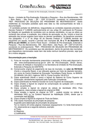 Outubro/2013
Unidade de Pós-Graduação, Extensão e Pesquisa
www.centropaulasouza.sp.gov.br – E-mail: mestrado@centropaulasouza.sp.gov.br
Rua Bandeirantes, 169 – Bom Retiro – São Paulo – SP
01124-010 – Tel.: (11) 3327.3109 – Fax: (11) 3327.3104
Souza – Unidade de Pós-Graduação, Extensão e Pesquisa – Rua dos Bandeirantes, 169
– Bom Retiro - São Paulo - SP - CEP 01124-010, constando no endereçamento
”REF: PROCESSO DE SELEÇÃO DO PROGRAMA DE MESTRADO/2014”. Serão
indeferidas as inscrições postadas após esta data ou não acompanhadas de toda a
documentação.
- O candidato portador de deficiência, resguardadas as condições especiais previstas no
Decreto Federal nº 3.298/99, particularmente em seu artigo 40, participará do Processo
de Seleção em igualdade de condições com os demais candidatos, no que se refere ao
conteúdo das provas, à avaliação, aos critérios de aprovação, ao dia, horário e local de
aplicação das provas exigidos para todos os demais candidatos. Os benefícios previstos
nos parágrafos 1º e 2º do artigo 40 do Decreto Federal nº 3.298/99 deverão ser
requeridos por escrito, durante o período das inscrições (9, 10 e 11 de Dezembro de
2013) ou por SEDEX, ao Centro Paula Souza – Unidade de Pós-Graduação, Extensão e
Pesquisa – Rua dos Bandeirantes, 169 – Bom Retiro - São Paulo - SP - CEP 01124-010,
constando no endereçamento: “REF.: PROCESSO DE SELEÇÃO DO PROGRAMA DE
MESTRADO/2014”. Os candidatos que não atenderem, dentro do período das inscrições,
aos dispositivos mencionados neste item não terão nenhum benefício previsto, seja qual
for o motivo alegado.
Documentação para a inscrição:
1) Ficha de inscrição devidamente preenchida e assinada. A ficha está disponível no
site: www.centropaulasouza.sp.gov.br (link da Pós-Graduação, Stricto Sensu,
Processo de Seleção e Inscrições) e na Secretaria da Unidade de Pós-Graduação,
Extensão e Pesquisa do CEETEPS;
2) Comprovante original de pagamento da taxa de inscrição, no valor de R$150,00
(Cento e cinquenta Reais), a ser efetuado apenas por meio de depósito bancário,
em nome do Centro Estadual de Educação Tecnológica Paula Souza, no BANCO
DO BRASIL S/A (001), Agência 1897-X, Conta Corrente 100.872-2;
3) Cópia autenticada (frente e verso) e legível do Diploma do Curso Superior de
Graduação, devidamente registrado pela instituição competente;
4) Cópia autenticada do Histórico Escolar do Curso Superior de Graduação;
5) Cópia simples e legível do original de comprovação da quitação com o serviço
militar, se pertinente;
6) Cópia simples e legível do original da cédula de identidade (RG). Para
estrangeiros, cópia simples e legível do original do RNE;
7) Cópia simples e legível do original do CPF - poderá constar na cédula de
identidade (RG) ou na Carteira Nacional de Habilitação (CNH), desde que a
numeração seja NÍTIDA;
8) Cópia simples e legível do original do Título de Eleitor;
9) Três cópias impressas do pré-projeto de pesquisa;
Sugestão para elaboração do pré-projeto de pesquisa:
Ter no máximo 20 (vinte) páginas impressas (espaçamento 1,5, fonte Arial tamanho
12), observando-se a seguinte estrutura, exemplo:
a) Título;
b) Objetivos;
c) Justificativa;
 