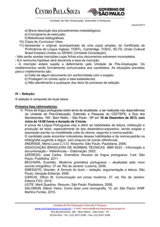 Outubro/2013
Unidade de Pós-Graduação, Extensão e Pesquisa
www.centropaulasouza.sp.gov.br – E-mail: mestrado@centropaulasouza.sp.gov.br
Rua Bandeirantes, 169 – Bom Retiro – São Paulo – SP
01124-010 – Tel.: (11) 3327.3109 – Fax: (11) 3327.3104
d) Breve descrição dos procedimentos metodológicos;
e) Cronograma de execução;
f) Referências bibliográficas.
10) Cópia do Curriculum Vitae;
11) Apresentar o original, acompanhado de uma cópia simples, do Certificado de
Proficiência de Língua Inglesa: TOEFL, Cambridge, TOEIC, IELTS, União Cultural
Brasil Estados Unidos ou SENAC (Unidade Consolação).
- Não serão aceitas inscrições cujas fichas e/ou documentos estiverem incompletos;
- Em nenhuma hipótese será devolvida a taxa de inscrição.
- A inscrição estará sujeita a deferimento pela Unidade de Pós-Graduação. Os
indeferimentos serão formalmente comunicados aos candidatos. As situações previstas
para o indeferimento são:
a) Falta de algum documento em conformidade com o exigido;
b) Postagem no correio após a data estabelecida;
c) Não atendimento a quaisquer dos itens do processo de seleção.
IV – Seleção:
A seleção é composta de duas fases:
Primeira fase (eliminatória):
1) Prova de língua portuguesa sobre tema de atualidade, a ser realizada nas dependências
da Unidade de Pós-Graduação, Extensão e Pesquisa do CEETEPS, à Rua dos
Bandeirantes, 169 - Bom Retiro – São Paulo - SP em 18 de Dezembro de 2013, com
início às 14:00 horas e duração de 3 horas.
A prova de Língua Portuguesa visa a aferir as habilidades de leitura, intelecção e
produção de texto, especialmente do tipo dissertativo-expositivo, sendo exigida a
expressão escrita na modalidade culta do idioma, segundo a norma-padrão.
O candidato pode encontrar indicadores dessas habilidades e da norma-padrão na
bibliografia sugerida a seguir, sem prejuízo de outras referências:
ANDRADE, Maria Lúcia C.V.O. Resenha. São Paulo: Paulistana, 2006.
ASSOCIAÇÃO BRASILEIRA DE NORMAS TÉCNICAS. NBR 6023 - Informação e
documentação – Referências – Elaboração. 2002.
AZEREDO, José Carlos. Gramática Houaiss da língua portuguesa. 3.ed. São
Paulo: Publifolha, 2011.
BECHARA, Evanildo. Moderna gramática portuguesa – atualizada pelo novo
acordo ortográfico. 37 ed. Rio de Janeiro: Lucerna, 2009.
EMEDIATO, Wander. A fórmula do texto – redação, argumentação e leitura. São
Paulo: Geração Editorial, 2008.
GARCIA, Othon M. Comunicação em prosa moderna. 27. ed. Rio de Janeiro:
Editora FGV, 2010.
LEITE, Marli Quadros. Resumo. São Paulo: Paulistana, 2006.
SALOMON, Délcio Vieira. Como fazer uma monografia. 12. ed. São Paulo: WMF
Martins Fontes, 2010.
 