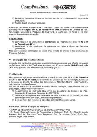 Outubro/2013
Unidade de Pós-Graduação, Extensão e Pesquisa
www.centropaulasouza.sp.gov.br – E-mail: mestrado@centropaulasouza.sp.gov.br
Rua Bandeirantes, 169 – Bom Retiro – São Paulo – SP
01124-010 – Tel.: (11) 3327.3109 – Fax: (11) 3327.3104
2) Análise do Curriculum Vitae e do histórico escolar do curso de ensino superior de
graduação;
3) Análise do pré-projeto de pesquisa.
A lista dos candidatos aprovados na 1ª fase, bem como o dia, local e horário da entrevista
(2ª fase) será divulgada em 10 de Fevereiro de 2014, no Prédio da Unidade de Pós-
Graduação, Extensão e Pesquisa do CEETEPS, a partir das 15 horas e no site:
www.centropaulasouza.sp.gov.br.
Segunda fase:
1) Entrevista com os orientadores e coordenação do Programa nos dias 18, 19 e 20
de Fevereiro de 2014;
2) Verificação da disponibilidade de orientador na Linha e Grupo de Pesquisa
pretendidos.
Não serão acatadas solicitações de vistas e/ou revisão de provas e dos resultados do
Processo Seletivo.
V – Divulgação dos resultados finais:
A relação dos candidatos aceitos por seus respectivos orientadores será afixada no saguão
do Prédio da Unidade de Pós-Graduação a partir das 15 horas, no dia 24 de Fevereiro de
2014 e divulgada no site: www.centropaulasouza.sp.gov.br.
VI – Matrícula:
Os candidatos aprovados deverão efetuar a matrícula nos dias 26 e 27 de Fevereiro
de 2014, das 10 às 17 horas, na Secretaria da Unidade de Pós-Graduação, Extensão
e Pesquisa do CEETEPS, à Rua dos Bandeirantes, 169, Bom Retiro – São Paulo-SP,
sob pena de desclassificação.
No ato da matrícula o candidato aprovado deverá entregar, pessoalmente ou por
procuração, a seguinte documentação:
1) Requerimento de matrícula (disponível na Secretaria da Unidade de Pós-
Graduação, Extensão e Pesquisa do CEETEPS);
2) Declaração do órgão ou empresa onde trabalha, liberando-o, no mínimo, por dois
períodos (manhã e/ou tarde), em dias não prefixados;
3) 2 (duas) fotos 3x4 recentes e coloridas, com identificação no verso.
VII - Corpo Docente e Grupos de Pesquisa:
1. LINHA DE PESQUISA EM GESTÃO DE SISTEMAS PRODUTIVOS
1.1. Grupo Desenvolvimento de Tecnologias e Sistemas: Prof. Dr. Eduardo Acedo
Barbosa, Prof. Dr. Francisco Tadeu Degasperi, Prof. Dr. Humber Furlan, Profa. Dra.
Luciana Reyes Pires Kassab.
 