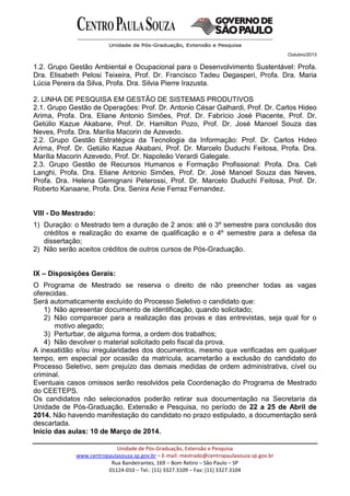Outubro/2013
Unidade de Pós-Graduação, Extensão e Pesquisa
www.centropaulasouza.sp.gov.br – E-mail: mestrado@centropaulasouza.sp.gov.br
Rua Bandeirantes, 169 – Bom Retiro – São Paulo – SP
01124-010 – Tel.: (11) 3327.3109 – Fax: (11) 3327.3104
1.2. Grupo Gestão Ambiental e Ocupacional para o Desenvolvimento Sustentável: Profa.
Dra. Elisabeth Pelosi Teixeira, Prof. Dr. Francisco Tadeu Degasperi, Profa. Dra. Maria
Lúcia Pereira da Silva, Profa. Dra. Silvia Pierre Irazusta.
2. LINHA DE PESQUISA EM GESTÃO DE SISTEMAS PRODUTIVOS
2.1. Grupo Gestão de Operações: Prof. Dr. Antonio César Galhardi, Prof. Dr. Carlos Hideo
Arima, Profa. Dra. Eliane Antonio Simões, Prof. Dr. Fabrício José Piacente, Prof. Dr.
Getúlio Kazue Akabane, Prof. Dr. Hamilton Pozo, Prof. Dr. José Manoel Souza das
Neves, Profa. Dra. Marília Macorin de Azevedo.
2.2. Grupo Gestão Estratégica da Tecnologia da Informação: Prof. Dr. Carlos Hideo
Arima, Prof. Dr. Getúlio Kazue Akabani, Prof. Dr. Marcelo Duduchi Feitosa, Profa. Dra.
Marília Macorin Azevedo, Prof. Dr. Napoleão Verardi Galegale.
2.3. Grupo Gestão de Recursos Humanos e Formação Profissional: Profa. Dra. Celi
Langhi, Profa. Dra. Eliane Antonio Simões, Prof. Dr. José Manoel Souza das Neves,
Profa. Dra. Helena Gemignani Peterossi, Prof. Dr. Marcelo Duduchi Feitosa, Prof. Dr.
Roberto Kanaane, Profa. Dra. Senira Anie Ferraz Fernandez.
VIII - Do Mestrado:
1) Duração: o Mestrado tem a duração de 2 anos: até o 3º semestre para conclusão dos
créditos e realização do exame de qualificação e o 4º semestre para a defesa da
dissertação;
2) Não serão aceitos créditos de outros cursos de Pós-Graduação.
IX – Disposições Gerais:
O Programa de Mestrado se reserva o direito de não preencher todas as vagas
oferecidas.
Será automaticamente excluído do Processo Seletivo o candidato que:
1) Não apresentar documento de identificação, quando solicitado;
2) Não comparecer para a realização das provas e das entrevistas, seja qual for o
motivo alegado;
3) Perturbar, de alguma forma, a ordem dos trabalhos;
4) Não devolver o material solicitado pelo fiscal da prova.
A inexatidão e/ou irregularidades dos documentos, mesmo que verificadas em qualquer
tempo, em especial por ocasião da matrícula, acarretarão a exclusão do candidato do
Processo Seletivo, sem prejuízo das demais medidas de ordem administrativa, cível ou
criminal.
Eventuais casos omissos serão resolvidos pela Coordenação do Programa de Mestrado
do CEETEPS.
Os candidatos não selecionados poderão retirar sua documentação na Secretaria da
Unidade de Pós-Graduação, Extensão e Pesquisa, no período de 22 a 25 de Abril de
2014. Não havendo manifestação do candidato no prazo estipulado, a documentação será
descartada.
Início das aulas: 10 de Março de 2014.
 