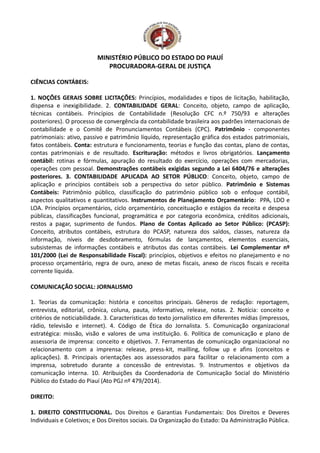 MINISTÉRIO PÚBLICO DO ESTADO DO PIAUÍ
PROCURADORA-GERAL DE JUSTIÇA
CIÊNCIAS CONTÁBEIS:
1. NOÇÕES GERAIS SOBRE LICITAÇÕES: Princípios, modalidades e tipos de licitação, habilitação,
dispensa e inexigibilidade. 2. CONTABILIDADE GERAL: Conceito, objeto, campo de aplicação,
técnicas contábeis. Princípios de Contabilidade (Resolução CFC n.º 750/93 e alterações
posteriores). O processo de convergência da contabilidade brasileira aos padrões internacionais de
contabilidade e o Comitê de Pronunciamentos Contábeis (CPC). Patrimônio - componentes
patrimoniais: ativo, passivo e patrimônio líquido, representação gráfica dos estados patrimoniais,
fatos contábeis. Conta: estrutura e funcionamento, teorias e função das contas, plano de contas,
contas patrimoniais e de resultado. Escrituração: métodos e livros obrigatórios. Lançamento
contábil: rotinas e fórmulas, apuração do resultado do exercício, operações com mercadorias,
operações com pessoal. Demonstrações contábeis exigidas segundo a Lei 6404/76 e alterações
posteriores. 3. CONTABILIDADE APLICADA AO SETOR PÚBLICO: Conceito, objeto, campo de
aplicação e princípios contábeis sob a perspectiva do setor público. Patrimônio e Sistemas
Contábeis: Patrimônio público, classificação do patrimônio público sob o enfoque contábil,
aspectos qualitativos e quantitativos. Instrumentos de Planejamento Orçamentário: PPA, LDO e
LOA. Princípios orçamentários, ciclo orçamentário, conceituação e estágios da receita e despesa
públicas, classificações funcional, programática e por categoria econômica, créditos adicionais,
restos a pagar, suprimento de fundos. Plano de Contas Aplicado ao Setor Público: (PCASP):
Conceito, atributos contábeis, estrutura do PCASP, natureza dos saldos, classes, natureza da
informação, níveis de desdobramento, fórmulas de lançamentos, elementos essenciais,
subsistemas de informações contábeis e atributos das contas contábeis. Lei Complementar nº
101/2000 (Lei de Responsabilidade Fiscal): princípios, objetivos e efeitos no planejamento e no
processo orçamentário, regra de ouro, anexo de metas fiscais, anexo de riscos fiscais e receita
corrente líquida.
COMUNICAÇÃO SOCIAL: JORNALISMO
1. Teorias da comunicação: história e conceitos principais. Gêneros de redação: reportagem,
entrevista, editorial, crônica, coluna, pauta, informativo, release, notas. 2. Notícia: conceito e
critérios de noticiabilidade. 3. Características do texto jornalístico em diferentes mídias (impressos,
rádio, televisão e internet). 4. Código de Ética do Jornalista. 5. Comunicação organizacional
estratégica: missão, visão e valores de uma instituição. 6. Política de comunicação e plano de
assessoria de imprensa: conceito e objetivos. 7. Ferramentas de comunicação organizacional no
relacionamento com a imprensa: release, press-kit, mailling, follow up e afins (conceitos e
aplicações). 8. Principais orientações aos assessorados para facilitar o relacionamento com a
imprensa, sobretudo durante a concessão de entrevistas. 9. Instrumentos e objetivos da
comunicação interna. 10. Atribuições da Coordenadoria de Comunicação Social do Ministério
Público do Estado do Piauí (Ato PGJ nº 479/2014).
DIREITO:
1. DIREITO CONSTITUCIONAL. Dos Direitos e Garantias Fundamentais: Dos Direitos e Deveres
Individuais e Coletivos; e Dos Direitos sociais. Da Organização do Estado: Da Administração Pública.
 