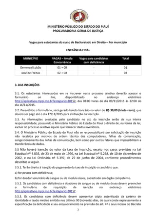 MINISTÉRIO PÚBLICO DO ESTADO DO PIAUÍ
PROCURADORIA-GERAL DE JUSTIÇA
Vagas para estudantes do curso de Bacharelado em Direito – Por município
ENTRÂNCIA FINAL
MUNICÍPIO VAGAS – Ampla
Concorrência
Vagas para candidatos
com deficiência
Total
Demerval Lobão 01 + CR - 01
José de Freitas 02 + CR - 02
3. DAS INSCRIÇÕES
3.1. Os estudantes interessados em se inscrever neste processo seletivo deverão acessar o
formulário on line, disponibilizado no endereço eletrônico
http://aplicativos.mppi.mp.br/estagiarios20152, das 08:00 horas do dia 09/11/2015 às 22:00 do
dia 16/11/2015.
3.2. Preenchido o formulário, será gerado boleto bancário no valor de R$ 30,00 (trinta reais), que
deverá ser pago até o dia 17/11/2015 para efetivação da inscrição.
3.3. As informações prestadas pelo candidato no ato da inscrição serão de sua inteira
responsabilidade, possuindo o Ministério Público do Estado do Piauí o direito de, na forma da lei,
excluir do processo seletivo aquele que fornecer dados inverídicos.
3.4. O Ministério Público do Estado do Piauí não se responsabilizará por solicitação de inscrição
não recebida por motivos de ordem técnica dos computadores, falhas de comunicação,
congestionamento das linhas de comunicação, bem como por outros fatores que impossibilitem a
transferência de dados.
3.5 Não haverá isenção do valor da taxa de inscrição, exceto nos casos previstos na Lei
Estadual nº 4.835, de 23 de maio de 1996, na Lei Estadual nº 5.268, de 10 de dezembro de
2002, e na Lei Ordinária nº 5.397, de 29 de junho de 2004, conforme procedimentos
descritos a seguir.
3.5.1. Terão direito à isenção do pagamento da taxa de inscrição o candidato que:
a) for pessoa com deficiência;
b) for doador voluntário de sangue ou de medula óssea, cadastrado em órgão competente.
3.5.2. Os candidatos com deficiência e doadores de sangue ou de medula óssea devem preencher
o formulário de requisição da isenção no endereço eletrônico
http://aplicativos.mppi.mp.br/estagiarios20152.
3.5.3. Os candidatos com deficiência devem apresentar cópia autenticada da carteira de
identidade e laudo médico emitido nos últimos 90 (noventa) dias, do qual conste expressamente a
especificação da deficiência e seu enquadramento na previsão do art. 4º e seus incisos do Decreto
3
 