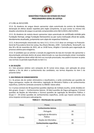 MINISTÉRIO PÚBLICO DO ESTADO DO PIAUÍ
PROCURADORIA-GERAL DE JUSTIÇA
nº 3.298, de 20/12/1999.
3.5.4. Os doadores de sangue devem apresentar cópia autenticada da carteira de identidade,
declaração de efetivo doador expedida pelo órgão competente, no qual conste no mínimo três
doações voluntárias de sangue no período compreendido entre 06/11/2014 a 06/11/2015.
3.5.5. Os doadores de medula devem apresentar cópia autenticada do certificado emitido pela
Fundação Hemopi, antiga Fundação Hemocentro ou por outra instituição oficial de saúde,
devidamente atualizado, juntamente com cópia do respectivo histórico.
3.5.5. A documentação relacionada nos itens 3.5.3, 3.5.4 e 3.5.5 deve ser entregue no Protocolo-
Geral da Procuradoria-Geral de Justiça, Rua Álvaro Mendes, 2294 – Centro/Norte, Teresina/PI, nos
dias 04 a 06 de novembro de 2015, até as 14:00 horas, dirigida à Comissão para organização de
processo seletivo para estagiários.
3.5.6. O candidato que ao solicitar a isenção do pagamento da taxa de inscrição não apresentar a
documentação solicitada dentro do prazo determinado ou cuja documentação estiver incompleta
e fora das exigências deste edital não terá sua inscrição processada, mas poderá inscrever-se pelas
vias normais no período especificado no item 3.1.
4. DA SELEÇÃO
4.1. Este processo seletivo será composto de 01 (uma) única etapa, com aplicação de prova
objetiva a fim de aferir o conhecimento dos candidatos, nos termos dispostos no item 5 do
presente Edital.
5. DAS PROVAS DE CONHECIMENTOS
5.1. As provas são de caráter eliminatório e classificatório, e serão constituídas por questões de
língua portuguesa, noções de informática, Legislação do Ministério Público e de conhecimentos
específicos, conforme conteúdo constante no ANEXO I deste edital.
5.2. A prova constará de 40 (quarenta) questões objetivas de múltipla escolha, sendo dividida em
dois grupos. Grupo I – Conhecimentos básicos: 10 (dez) questões de língua portuguesa, 5 (cinco)
questões de Noções de Informática e 5(cinco) questões de Legislação do Ministério Público; e
Grupo II – 20 (vinte) questões de conhecimentos específicos, sendo que haverá somente uma
única resposta correta para cada pergunta.
TABELA II – Distribuição das questões
Áreas Provas Questões
Direito
Conhecimentos básicos
- Português 10
- Legislação do Ministério
Público
05
- Noções de Informática 05
Conhecimentos específicos 20
4
 