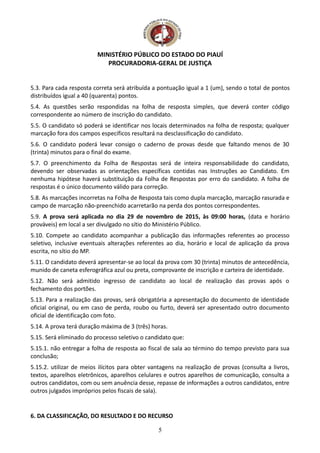 MINISTÉRIO PÚBLICO DO ESTADO DO PIAUÍ
PROCURADORIA-GERAL DE JUSTIÇA
5.3. Para cada resposta correta será atribuída a pontuação igual a 1 (um), sendo o total de pontos
distribuídos igual a 40 (quarenta) pontos.
5.4. As questões serão respondidas na folha de resposta simples, que deverá conter código
correspondente ao número de inscrição do candidato.
5.5. O candidato só poderá se identificar nos locais determinados na folha de resposta; qualquer
marcação fora dos campos específicos resultará na desclassificação do candidato.
5.6. O candidato poderá levar consigo o caderno de provas desde que faltando menos de 30
(trinta) minutos para o final do exame.
5.7. O preenchimento da Folha de Respostas será de inteira responsabilidade do candidato,
devendo ser observadas as orientações específicas contidas nas Instruções ao Candidato. Em
nenhuma hipótese haverá substituição da Folha de Respostas por erro do candidato. A folha de
respostas é o único documento válido para correção.
5.8. As marcações incorretas na Folha de Resposta tais como dupla marcação, marcação rasurada e
campo de marcação não-preenchido acarretarão na perda dos pontos correspondentes.
5.9. A prova será aplicada no dia 29 de novembro de 2015, às 09:00 horas, (data e horário
prováveis) em local a ser divulgado no sítio do Ministério Público.
5.10. Compete ao candidato acompanhar a publicação das informações referentes ao processo
seletivo, inclusive eventuais alterações referentes ao dia, horário e local de aplicação da prova
escrita, no sítio do MP.
5.11. O candidato deverá apresentar-se ao local da prova com 30 (trinta) minutos de antecedência,
munido de caneta esferográfica azul ou preta, comprovante de inscrição e carteira de identidade.
5.12. Não será admitido ingresso de candidato ao local de realização das provas após o
fechamento dos portões.
5.13. Para a realização das provas, será obrigatória a apresentação do documento de identidade
oficial original, ou em caso de perda, roubo ou furto, deverá ser apresentado outro documento
oficial de identificação com foto.
5.14. A prova terá duração máxima de 3 (três) horas.
5.15. Será eliminado do processo seletivo o candidato que:
5.15.1. não entregar a folha de resposta ao fiscal de sala ao término do tempo previsto para sua
conclusão;
5.15.2. utilizar de meios ilícitos para obter vantagens na realização de provas (consulta a livros,
textos, aparelhos eletrônicos, aparelhos celulares e outros aparelhos de comunicação, consulta a
outros candidatos, com ou sem anuência desse, repasse de informações a outros candidatos, entre
outros julgados impróprios pelos fiscais de sala).
6. DA CLASSIFICAÇÃO, DO RESULTADO E DO RECURSO
5
 