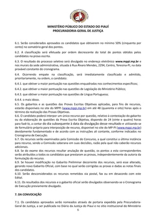 MINISTÉRIO PÚBLICO DO ESTADO DO PIAUÍ
PROCURADORIA-GERAL DE JUSTIÇA
6.1. Serão considerados aprovados os candidatos que obtiverem no mínimo 50% (cinquenta por
cento) no somatório geral dos pontos.
6.2. A classificação será efetuada por ordem decrescente do total de pontos obtidos pelos
candidatos na prova escrita.
6.3. O resultado do processo seletivo será divulgado no endereço eletrônico www.mppi.mp.br e
nos murais da sede administrativa, situada à Rua Álvaro Mendes, 2294, Centro, Teresina-PI, na data
provável constante do cronograma.
6.4. Ocorrendo empate na classificação, será imediatamente classificado e admitido,
prioritariamente, na ordem, o candidato:
6.4.1. que obtiver a maior pontuação nas questões enquadradas nos conhecimentos específicos;
6.4.2. que obtiver a maior pontuação nas questões de Legislação do Ministério Público;
6.4.3. que obtiver a maior pontuação nas questões de Língua Portuguesa;
6.4.4. o mais idoso.
6.5. Os gabaritos e as questões das Provas Escritas Objetivas aplicadas, para fins de recursos,
estarão disponíveis no site do MPPI (www.mppi.mp.br) em até 48 (quarenta e oito) horas após o
término da realização das Provas Objetivas.
6.6. O candidato poderá interpor um único recurso por questão, relativo à contestação do gabarito
ou da elaboração de questões da Prova Escrita Objetiva, dispondo de 24 (vinte e quatro) horas
para fazê-lo, a contar do dia subsequente à data da divulgação desse resultado e utilizando-se
de formulário próprio para interposição de recurso, disponível no site do MP-PI (www.mppi.mp.br)
devidamente fundamentado e de acordo com as instruções ali contante, conforme indicados no
Cronograma de Execução.
6.7. Os recursos serão examinados pela Comissão do Concurso, a qual constitui a última instância
para recurso, sendo a Comissão soberana em suas decisões, razão pela qual não caberão recursos
adicionais.
6.8. Se do exame dos recursos resultar anulação de questão, os pontos a esta correspondentes
serão atribuídos a todos os candidatos que prestaram as provas, independentemente da autoria da
formulação do recurso.
6.9. Se houver modificação no Gabarito Preliminar decorrente dos recursos, será esse alterado,
gerando novo Gabarito Oficial, com base no qual serão corrigidas as provas e dadas as notas finais
dos candidatos.
6.10. Serão desconsiderados os recursos remetidos via postal, fax ou em desacordo com este
Edital.
6.11. Os resultados dos recursos e o gabarito oficial serão divulgados observando-se o Cronograma
de Execução previamente divulgado.
7. DA CONVOCAÇÃO
7.1. Os candidatos aprovados serão nomeados através de portaria expedida pela Procuradoria-
Geral de Justiça, a ser publicada no Diário da Justiça do Piauí e no sítio institucional do Ministério
6
 