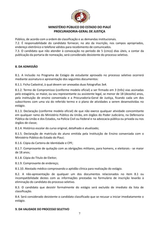 MINISTÉRIO PÚBLICO DO ESTADO DO PIAUÍ
PROCURADORIA-GERAL DE JUSTIÇA
Público, de acordo com a ordem de classificação e as demandas institucionais.
7.2. É responsabilidade do candidato fornecer, no ato da inscrição, nos campos apropriados,
endereço eletrônico e telefone válidos para recebimento de comunicados.
7.3. O candidato que não atender à convocação no período de 5 (cinco) dias úteis, a contar da
publicação da portaria de nomeação, será considerado desistente do processo seletivo.
8. DA ADMISSÃO
8.1. A inclusão no Programa de Estágio de estudante aprovado no processo seletivo ocorrerá
mediante assinatura e apresentação dos seguintes documentos:
8.1.1. Ficha Cadastral, à qual devem ser anexadas duas fotografias 3x4.
8.1.2. Termo de Compromisso (conforme modelo oficial) a ser firmado em 3 (três) vias assinadas
pelo estagiário, se maior, ou seu representante ou assistente legal, se menor de 18 (dezoito) anos,
pela instituição de ensino conveniada e a Procuradoria-Geral de Justiça, ficando cada um dos
subscritores com uma via do referido termo e o plano de atividades a serem desenvolvidas no
estágio.
8.1.3. Declaração (conforme modelo oficial) de que não exerce qualquer atividade concomitante
em qualquer ramo do Ministério Público da União, em órgãos do Poder Judiciário, na Defensoria
Pública da União e dos Estados, na Polícia Civil ou Federal e na advocacia pública ou privada ou nos
órgãos de classe;
8.1.4. Histórico escolar do curso original, detalhado e atualizado;
8.1.5. Declaração de matrícula do aluno emitida pela Instituição de Ensino conveniada com o
Ministério Público do Estado do Piauí;
8.1.6. Cópia da Carteira de Identidade e CPF;
8.1.7. Comprovante de quitação com as obrigações militares, para homens, e eleitorais - se maior
de 18 anos;
8.1.8. Cópia do Titulo de Eleitor;
8.1.9. Comprovante de endereço;
8.1.10. Atestado médico comprovando a aptidão clínica para realização do estágio.
8.2. A não-apresentação de qualquer um dos documentos relacionados no item 8.1 ou
incompatibilidade destes com as informações prestadas no formulário de inscrição levarão à
eliminação do candidato do processo seletivo.
8.3. O candidato que desistir formalmente do estágio será excluído de imediato da lista de
classificação.
8.4. Será considerado desistente o candidato classificado que se recusar a iniciar imediatamente o
estágio.
9. DA VALIDADE DO PROCESSO SELETIVO
7
 