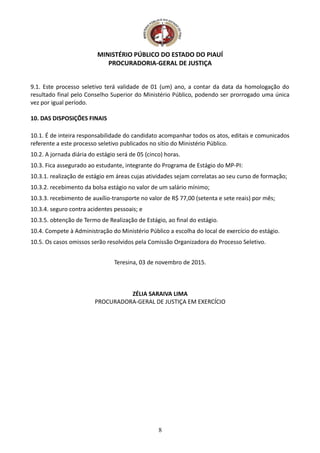 MINISTÉRIO PÚBLICO DO ESTADO DO PIAUÍ
PROCURADORIA-GERAL DE JUSTIÇA
9.1. Este processo seletivo terá validade de 01 (um) ano, a contar da data da homologação do
resultado final pelo Conselho Superior do Ministério Público, podendo ser prorrogado uma única
vez por igual período.
10. DAS DISPOSIÇÕES FINAIS
10.1. É de inteira responsabilidade do candidato acompanhar todos os atos, editais e comunicados
referente a este processo seletivo publicados no sítio do Ministério Público.
10.2. A jornada diária do estágio será de 05 (cinco) horas.
10.3. Fica assegurado ao estudante, integrante do Programa de Estágio do MP-PI:
10.3.1. realização de estágio em áreas cujas atividades sejam correlatas ao seu curso de formação;
10.3.2. recebimento da bolsa estágio no valor de um salário mínimo;
10.3.3. recebimento de auxílio-transporte no valor de R$ 77,00 (setenta e sete reais) por mês;
10.3.4. seguro contra acidentes pessoais; e
10.3.5. obtenção de Termo de Realização de Estágio, ao final do estágio.
10.4. Compete à Administração do Ministério Público a escolha do local de exercício do estágio.
10.5. Os casos omissos serão resolvidos pela Comissão Organizadora do Processo Seletivo.
Teresina, 03 de novembro de 2015.
ZÉLIA SARAIVA LIMA
PROCURADORA-GERAL DE JUSTIÇA EM EXERCÍCIO
8
 