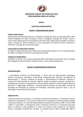 MINISTÉRIO PÚBLICO DO ESTADO DO PIAUÍ
PROCURADORIA-GERAL DE JUSTIÇA
ANEXO I
CONTEÚDO PROGRAMÁTICO
GRUPO I: CONHECIMENTOS GERAIS
LÍNGUA PORTUGUESA
Compreensão e interpretação de textos. Ortografia: emprego das letras e acentuação gráfica. Novo
Acordo Ortográfico da Língua Portuguesa. Verbos: conjugação, emprego dos tempos, modos e
vozes verbais. Regras gerais de concordância nominal e verbal. Regras gerais de regência nominal e
verbal. Emprego do acento indicativo da crase. Colocação dos pronomes átonos. Sinônimos e
antônimos. Emprego dos sinais de pontuação.
LEGISLAÇÃO DO MINISTÉRIO PÚBLICO
Lei Orgânica Estadual do Ministério Público (Lei Complementar Estadual nº 12, de 18 de dezembro
de 1993) e Lei Federal nº 8.625, de 12 de fevereiro de 1993.
NOÇÕES DE INFORMÁTICA
LibreOffice 5( Writer, Calc, Impress); Microsoft Office 2010 (Word, Excel,Power Point); Utilização
dos navegadores Internet Explorer e Mozilla Firefox; Correio eletrônico(webmail).
GRUPO II: CONHECIMENTOS ESPECÍFICOS
ADMINISTRAÇÃO:
1. Antecedentes históricos da Administração. 2. Teoria Geral da Administração: Abordagens
clássica, humanística, neoclássica, estruturalista, comportamental, sistêmica, contingencial da
Administração. 3. Técnicas modernas de gestão. 4. Administração de Materiais: objetivos e
conceitos de Administração de materiais. Logística, gestão de estoques, compras, classificação e
codificação de materiais, armazenamento e movimentação, licitação. 5. Administração de Recursos
Humanos. 6. Organização e Método. 7. Administração de Sistema de Informação: conceito de
tecnologia da informação de sistemas de informação. Informação gerencial. Tipos e usos de
informação. Tratamento das Informações.
ARQUITETURA:
1.Teoria da história da arquitetura. 1.1 Períodos da história da arquitetura. 1.2 Patrimônio cultural,
ambiental e arquitetônico. 1.3 Conceitos fundamentais em arquitetura. 2. Representação, métodos
e técnicas de desenho. 2.1 Tipos de representação do projeto de arquitetura: NBR nº 13.531:1995
e NBR nº 13.532:1995. 2.2 Perspectiva cônica e desenhos isométricos. 2.3 Geometria descritiva
básica: os diedros, as três projeções e os cortes. 2.4 Croquis à mão e sketch-up. 2.5 Desenho
técnico e AutoCAD e AutoCAD 3D. 2.6 Revit. 2.7 Desenho técnico: NBR nº 8.403:1984, NBR nº
9
 