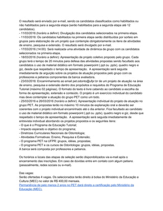 O resultado será enviado por e­mail, sendo os candidatos classificados como habilitados ou 
não habilitados para a segunda etapa (serão habilitados para a segunda etapa até 12 
candidatos).  
­ 11/03/2016 (horário a definir): Divulgação dos candidatos selecionados na primeira etapa. 
­ 11/03/2016: Os candidatos habilitados na primeira etapa serão distribuídos por sorteio em 
grupos para elaboração de um projeto que contemple obrigatoriamente os itens de atividades 
de ensino, pesquisa e extensão. O resultado será divulgado por e­mail. 
­ 17/03/2016 (14:00): Será realizada uma atividade de dinâmica de grupo com os candidatos 
selecionados na primeira etapa. 
­ 18/03/2016 (horário a definir): Apresentação de projeto coletivo proposto pelo grupo. Cada 
grupo terá o tempo de 20 minutos para defesa das atividades propostas sendo facultado aos 
candidatos o uso de material didático em formato powerpoint (.ppt ou .pptx), quadro negro e 
giz, desde que respeitado o tempo de apresentação.  A apresentação será seguida 
imediatamente de arguição sobre os projetos de atuação propostos pelo grupo com os 
professores e petianos componentes da banca avaliadora.  
­ 23/03/2016: Encaminhamento ao email pet.odonto@ufpr.br de um projeto de atuação na área 
de ensino, pesquisa e extensão dentro dos propósitos e requisitos do Programa de Educação 
Tutorial (máximo 02 páginas). O formato do texto é livre cabendo ao candidato a escolha da 
forma de apresentação, extensão e conteúdo. O projeto é um exercício individual do candidato 
mas deve contemplar a atuação do grupo PET como um todo. 
­ 25/03/2016 e 26/03/2016 (horário a definir): Apresentação individual do projeto de atuação no 
grupo PET. As propostas terão no máximo 10 minutos de explanação oral e deverão ser 
coerentes com o projeto individual encaminhado até o dia anterior. Fica facultado ao candidato 
o uso de material didático em formato powerpoint (.ppt ou .pptx), quadro negro e giz, desde que 
respeitado o tempo de apresentação.  A apresentação será seguida imediatamente de 
entrevista individual abordando os projetos propostos e os seguintes itens: 
­ O que é o Programa de Educação Tutorial; 
­ Impacto esperado e objetivo do programa; 
­ Diretrizes Curriculares Nacionais de Odontologia; 
­ Atividades Formativas: Ensino, Pesquisa e Extensão; 
­ O programa PET na UFPR: grupos, idéias, propostas; 
­ O programa PET e os cursos de Odontologia: grupos, idéias, propostas. 
A banca será composta por professores e petianos. 
 
Os horários e locais das etapas de seleção serão disponibilizados via e­mail após o 
encerramento das inscrições. Em caso de dúvidas entre em contato com algum petiano 
(pessoalmente, redes sociais ou e­mail). 
 
Das vagas: 
Serão ofertadas 4 vagas. Os selecionados terão direito à bolsa do Ministério da Educação e 
Cultura (MEC) no valor de R$ 400,00 mensais.   
Permanência de pelo menos 2 anos no PET dará direito a certificação pelo Ministério da 
Educação (MEC). 
 