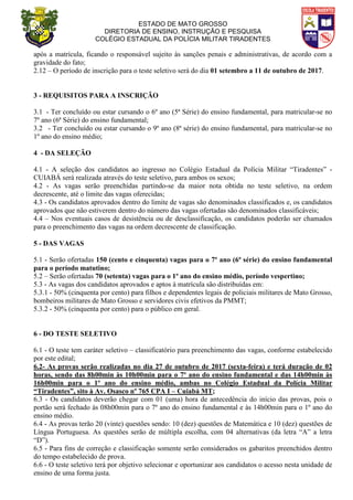 ESTADO DE MATO GROSSO
DIRETORIA DE ENSINO, INSTRUÇÃO E PESQUISA
COLÉGIO ESTADUAL DA POLÍCIA MILITAR TIRADENTES
após a matrícula, ficando o responsável sujeito às sanções penais e administrativas, de acordo com a
gravidade do fato;
2.12 – O período de inscrição para o teste seletivo será do dia 01 setembro a 11 de outubro de 2017.
3 - REQUISITOS PARA A INSCRIÇÃO
3.1 - Ter concluído ou estar cursando o 6º ano (5ª Série) do ensino fundamental, para matricular-se no
7º ano (6ª Série) do ensino fundamental;
3.2 - Ter concluído ou estar cursando o 9º ano (8ª série) do ensino fundamental, para matricular-se no
1º ano do ensino médio;
4 - DA SELEÇÃO
4.1 - A seleção dos candidatos ao ingresso no Colégio Estadual da Polícia Militar “Tiradentes” -
CUIABÁ será realizada através do teste seletivo, para ambos os sexos;
4.2 - As vagas serão preenchidas partindo-se da maior nota obtida no teste seletivo, na ordem
decrescente, até o limite das vagas oferecidas;
4.3 - Os candidatos aprovados dentro do limite de vagas são denominados classificados e, os candidatos
aprovados que não estiverem dentro do número das vagas ofertadas são denominados classificáveis;
4.4 – Nos eventuais casos de desistência ou de desclassificação, os candidatos poderão ser chamados
para o preenchimento das vagas na ordem decrescente de classificação.
5 - DAS VAGAS
5.1 - Serão ofertadas 150 (cento e cinquenta) vagas para o 7º ano (6ª série) do ensino fundamental
para o período matutino;
5.2 – Serão ofertadas 70 (setenta) vagas para o 1º ano do ensino médio, período vespertino;
5.3 - As vagas dos candidatos aprovados e aptos à matrícula são distribuídas em:
5.3.1 - 50% (cinquenta por cento) para filhos e dependentes legais de policiais militares de Mato Grosso,
bombeiros militares de Mato Grosso e servidores civis efetivos da PMMT;
5.3.2 - 50% (cinquenta por cento) para o público em geral.
6 - DO TESTE SELETIVO
6.1 - O teste tem caráter seletivo – classificatório para preenchimento das vagas, conforme estabelecido
por este edital;
6.2- As provas serão realizadas no dia 27 de outubro de 2017 (sexta-feira) e terá duração de 02
horas, sendo das 8h00min às 10h00min para o 7º ano do ensino fundamental e das 14h00min às
16h00min para o 1º ano do ensino médio, ambas no Colégio Estadual da Polícia Militar
“Tiradentes”, sito à Av. Osasco nº 765 CPA I – Cuiabá MT;
6.3 - Os candidatos deverão chegar com 01 (uma) hora de antecedência do início das provas, pois o
portão será fechado às 08h00min para o 7º ano do ensino fundamental e às 14h00min para o 1º ano do
ensino médio.
6.4 - As provas terão 20 (vinte) questões sendo: 10 (dez) questões de Matemática e 10 (dez) questões de
Língua Portuguesa. As questões serão de múltipla escolha, com 04 alternativas (da letra “A” a letra
“D”).
6.5 - Para fins de correção e classificação somente serão considerados os gabaritos preenchidos dentro
do tempo estabelecido de prova.
6.6 - O teste seletivo terá por objetivo selecionar e oportunizar aos candidatos o acesso nesta unidade de
ensino de uma forma justa.
 