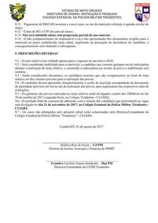 ESTADO DE MATO GROSSO
DIRETORIA DE ENSINO, INSTRUÇÃO E PESQUISA
COLÉGIO ESTADUAL DA POLÍCIA MILITAR TIRADENTES
8.11 – Pagamento de R$65,00 (sessenta e cinco) reais, no ato da matrícula referente à agenda escolar do
aluno;
8.12 – Cópia do RG e CPF dos pais do aluno;
8.13- Não será admitido aluno com progressão parcial do ano anterior;
8.14 - O não comparecimento do responsável e/ou a não apresentação dos documentos exigidos para a
matrícula no prazo estabelecido neste edital, implicarão na presunção de desistência do candidato, e
consequentemente será chamado o subsequente.
9. PRESCRIÇÕES DIVERSAS
9.1 - O teste seletivo terá validade apenas para o ingresso no ano letivo 2018;
9.2 - Será considerado inabilitado para a matrícula, o candidato que cometer qualquer ato de indisciplina
durante a realização do teste seletivo, e ocorrendo a indisciplina em recinto de prova a inabilitação será
sumária;
9.3 - Serão considerados desistentes, os candidatos inscritos que não comparecerem ao local do teste
seletivo no dia e horário previsto para a realização das provas;
9.4 - O candidato deverá apresentar obrigatoriamente o cartão de inscrição acompanhado de documento
de identidade (previsto em lei) no ato da realização das provas, para ingressarem nas respectivas salas de
avaliações;
9.5 - Os gabaritos das provas realizadas no teste seletivo serão divulgados a partir das 10h00min do dia
30 de outubro de 2017 (segunda-feira), no Colégio Tiradentes - CUIABÁ;
9.6 - O resultado final do concurso de admissão, com a relação dos candidatos que preencherão as vagas
será divulgado no dia 21 de novembro de 2017, no Colégio Estadual da Polícia Militar Tiradentes -
CUIABÁ.
9.7 - Os casos não abrangidos pelo presente edital serão solucionados pela Diretora/Comandante do
Colégio Estadual da Polícia Militar “Tiradentes” - CUIABÁ.
Cuiabá-MT, 01 de agosto de 2017.
_________________________________________________
Ridalva Reis de Souza – Cel PM
Diretora de Ensino, Instrução e Pesquisa da PMMT
_____________________________________________
Evandra Caroline Taques Senderski – Maj PM
Diretora/Comandante da CEPM Tiradentes
 