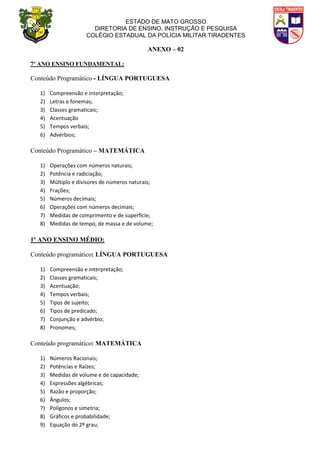 ESTADO DE MATO GROSSO
DIRETORIA DE ENSINO, INSTRUÇÃO E PESQUISA
COLÉGIO ESTADUAL DA POLÍCIA MILITAR TIRADENTES
ANEXO – 02
7º ANO ENSINO FUNDAMENTAL:
Conteúdo Programático - LÍNGUA PORTUGUESA
1) Compreensão e interpretação;
2) Letras e fonemas;
3) Classes gramaticais;
4) Acentuação
5) Tempos verbais;
6) Advérbios;
Conteúdo Programático – MATEMÁTICA
1) Operações com números naturais;
2) Potência e radiciação;
3) Múltiplo e divisores de números naturais;
4) Frações;
5) Números decimais;
6) Operações com números decimais;
7) Medidas de comprimento e de superfície;
8) Medidas de tempo, de massa e de volume;
1º ANO ENSINO MÉDIO:
Conteúdo programático: LÍNGUA PORTUGUESA
1) Compreensão e interpretação;
2) Classes gramaticais;
3) Acentuação;
4) Tempos verbais;
5) Tipos de sujeito;
6) Tipos de predicado;
7) Conjunção e advérbio;
8) Pronomes;
Conteúdo programático: MATEMÁTICA
1) Números Racionais;
2) Potências e Raízes;
3) Medidas de volume e de capacidade;
4) Expressões algébricas;
5) Razão e proporção;
6) Ângulos;
7) Polígonos e simetria;
8) Gráficos e probabilidade;
9) Equação do 2º grau;
 