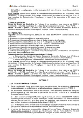 Prefeitura do Município de Barretos 10 de 26 
b) Habilidade pedagógica para ministrar aulas garantindo o envolvimento e aprendizagem de todos os alunos. 
Prova Objetiva: A prova escrita objetiva, de caráter eliminatório/classificatório, terá 40 questões e será composta por 12 (doze) questões de Português, 10 (dez) questões de Conhecimentos Específicos, 10 (dez) questões de Conhecimentos Pedagógicos 04 (quatro) de Matemática e 04 (quatro) de Atualidades. 
Critérios de pontuação: 
Tempo de Serviço no Magistério de Professor II, na disciplina a que concorre até 30/06/14 (multiplicados por 0,002) - máximo de 10 pontos. (Comprovado conforme modelo – Anexo V e VI) 
Títulos - máximo 10 pontos. (Ver anexo II) A nota final será resultante da somatória de toda a pontuação obtida pelo candidato (Prova Objetiva, Prova de Títulos e Tempo de Serviço). 
18- INFORMÁTICA: 
Requisito básico: Licenciatura plena, concluída até a data de 31/12/2014 e comprovada no ato da contratação: 
1º. Professor com Licenciatura Plena na área de informática 
2º. Professor com Licenciatura Plena com título de Bacharel na área de informática 
3º. Professor com Licenciatura Plena com título de Tecnólogo na área de informática 
4º. Professor com Licenciatura Plena com título de Técnico na área de informática 
5º. Professor com Magistério com título de Bacharel na área de informática 
6º. Professor com Magistério com título de Tecnólogo na área de informática 
7º. Professor com Magistério com título de Técnico na área de informática 
8º Professor com Pedagogia ou Licenciatura em outra Área do Ensino com habilidade em Informática comprovada por cursos especializados. 
Requisito Específico - Habilidades para atuação em Projetos: 
a) Conhecimento e domínio de Sistema Operacional Comercial e Software Livre (Windows e Linux), Microsoft Office e Open Office (ou similar), Ferramentas Educacionais, Internet e Rede. 
b) Ministrar aulas garantindo o envolvimento e aprendizagem de todos os alunos. 
Prova Objetiva: A prova escrita objetiva, de caráter eliminatório/classificatório, terá 40 questões e será composta por 12 (doze) questões de Português, 10 (dez) questões de Conhecimentos Específicos, 10 (dez) questões de Conhecimentos Pedagógicos 04 (quatro) de Matemática e 04 (quatro) de Atualidades. 
Critérios de pontuação: 
Tempo de Serviço no Magistério de Professor II, na disciplina a que concorre até 30/06/14 (multiplicados por 0,002) - máximo de 10 pontos. (Comprovado conforme modelo – Anexo V e VI) 
Títulos - máximo 10 pontos. (Ver anexo II) A nota final será resultante da somatória de toda a pontuação obtida pelo candidato (Prova Objetiva, Prova de Títulos e Tempo de Serviço). 
CAPÍTULO IV 
I – DOS TÍTULOS/ TEMPO DE SERVIÇO 
1. Serão considerados títulos, a conclusão de cursos acadêmicos e não acadêmicos, diretamente relacionados com as atribuições da função-atividade do magistério, conforme ANEXO II. 
2. Os documentos comprobatórios relativos aos Títulos e Tempo de Serviço deverão ser entregues, EXCLUSIVAMENTE, nos dias úteis no período de 15/09/2014 a 23/09/2014, à comissão de Processo Seletivo Externo. 
2.1 – Será considerado tempo no Magistério aquele comprovado em dias até 30/06/2014, mediante apresentação de declaração de tempo emitida pela unidade de trabalho e por este carimbada e assinada. (Modelo ANEXO V e VI). Este tempo não poderá ser concomitante ou ter sido utilizado para nenhum fim conforme declaração do Candidato (ANEXOVII). 
2.2 – O Tempo de serviço apurado será multiplicado por 0,002 (dois milésimos) no máximo de 10 (dez) pontos, considerada até a primeira casa decimal, sem arredondamentos. 
3. A entrega dos documentos comprobatórios relativos à Prova de Títulos e Tempo de Serviço não são de caráter obrigatório. O candidato que não entregar o Título e o Tempo de Serviço não será eliminado do Processo Seletivo, porém não terá a contagem de pontos relativa a ambos.  