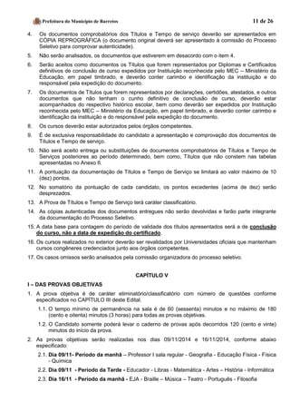 Prefeitura do Município de Barretos 11 de 26 
4. Os documentos comprobatórios dos Títulos e Tempo de serviço deverão ser apresentados em CÓPIA REPROGRÁFICA (o documento original deverá ser apresentado à comissão do Processo Seletivo para comprovar autenticidade). 
5. Não serão analisados, os documentos que estiverem em desacordo com o item 4. 
6. Serão aceitos como documentos os Títulos que forem representados por Diplomas e Certificados definitivos de conclusão de curso expedidos por Instituição reconhecida pelo MEC – Ministério da Educação, em papel timbrado, e deverão conter carimbo e identificação da instituição e do responsável pela expedição do documento. 
7. Os documentos de Títulos que forem representados por declarações, certidões, atestados, e outros documentos que não tenham o cunho definitivo de conclusão de curso, deverão estar acompanhados do respectivo histórico escolar, bem como deverão ser expedidos por Instituição reconhecida pelo MEC – Ministério da Educação, em papel timbrado, e deverão conter carimbo e identificação da instituição e do responsável pela expedição do documento. 
8. Os cursos deverão estar autorizados pelos órgãos competentes. 
9. É de exclusiva responsabilidade do candidato a apresentação e comprovação dos documentos de Títulos e Tempo de serviço. 
10. Não será aceito entrega ou substituições de documentos comprobatórios de Títulos e Tempo de Serviços posteriores ao período determinado, bem como, Títulos que não constem nas tabelas apresentadas no Anexo II. 
11. A pontuação da documentação de Títulos e Tempo de Serviço se limitará ao valor máximo de 10 (dez) pontos. 
12. No somatório da pontuação de cada candidato, os pontos excedentes (acima de dez) serão desprezados. 
13. A Prova de Títulos e Tempo de Serviço terá caráter classificatório. 
14. As cópias autenticadas dos documentos entregues não serão devolvidas e farão parte integrante da documentação do Processo Seletivo. 
15. A data base para contagem do período de validade dos títulos apresentados será a de conclusão do curso, não a data de expedição do certificado. 
16. Os cursos realizados no exterior deverão ser revalidados por Universidades oficiais que mantenham cursos congêneres credenciados junto aos órgãos competentes. 
17. Os casos omissos serão analisados pela comissão organizadora do processo seletivo. 
CAPÍTULO V 
I – DAS PROVAS OBJETIVAS 
1. A prova objetiva é de caráter eliminatório/classificatório com número de questões conforme especificados no CAPÍTULO III deste Edital. 
1.1. O tempo mínimo de permanência na sala é de 60 (sessenta) minutos e no máximo de 180 (cento e oitenta) minutos (3 horas) para todas as provas objetivas. 
1.2. O Candidato somente poderá levar o caderno de provas após decorridos 120 (cento e vinte) minutos do início da prova. 
2. As provas objetivas serão realizadas nos dias 09/11/2014 e 16/11/2014, conforme abaixo especificado: 
2.1. Dia 09/11- Período da manhã – Professor I sala regular - Geografia - Educação Física - Física - Química 
2.2. Dia 09/11 - Período da Tarde - Educador - Libras - Matemática - Artes – História - Informática 
2.3. Dia 16/11 - Período da manhã - EJA - Braille – Música – Teatro - Português - Filosofia  