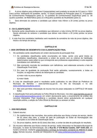 Prefeitura do Município de Barretos 13 de 26 
2. A prova objetiva para professores II (especialistas) será avaliada na escala de 0,0 (zero) a 100,0 (cem) pontos, totalizando 40 questões, sendo: 12 (doze) questões de Português (peso 2), 10 questões de Conhecimentos Pedagógicos (peso 3), 10 questões de Conhecimentos Específicos (peso 3) 04 (quatro) questões de Matemática (peso 2) e 04(quatro) questões de Atualidades (peso 2). 
3. Será eliminado do certame o candidato que obtiver nota inferior a 20 (vinte) pontos na prova objetiva. 
II – DA CLASSIFICAÇÃO 
1. Somente serão classificados os candidatos que obtiverem a nota mínima 20/100 na prova objetiva. Sendo eliminado do certame o candidato que obtiver nota inferior a 20 (vinte) pontos na prova objetiva. 
2. A nota final dos candidatos habilitados será resultante da somatória da nota da prova objetiva, dos títulos e do tempo de serviço. 
CAPÍTULO VII 
I - DOS CRITÉRIOS DE DESEMPATE E DA CLASSIFICAÇÃO FINAL 
1. Os candidatos serão classificados em ordem decrescente da pontuação final. 
1.1. Os candidatos classificados serão enumerados em listas, sendo uma geral (todos os candidatos classificados, observando a ordem de acordo com os critérios de habilitação determinados neste edital no que corresponde aos professores especialistas) e outra especial (candidatos com deficiência). 
1.2. Não ocorrendo inscrição de candidatos com deficiência, será elaborada somente a lista de Classificação Final Geral. 
1.3. Em caso de igualdade de pontuação final serão aplicados, sucessivamente, a todas as funções, os seguintes critérios de desempate ao candidato: 
a) maior nota na prova objetiva 
b) maior idade 
2. A Lista de classificação geral e resultados serão publicados no site Oficial da Prefeitura do Município de Barretos – www.barretos.sp.gov.br, no link da Educação e no site www.contemaxconsultoria.com.br. 
2.1. Não será permitida interposição de recurso fora do prazo estipulado no CAPÍTULO VIII deste Edital. 
3. A classificação final será publicada na Folha Oficial do Município, nos sites www.barretos.sp.gov.br e www.contemaxconsultoria.com.br em ordem decrescente após o encerramento de análise dos recursos interpostos. Para visualizá-la o candidato deverá retirar gratuitamente em qualquer repartição pública, a edição da Folha Oficial do Município ou acessar os sites. 
CAPÍTULO VIII 
I – DOS RECURSOS 
1. Caberá recurso: 
1.1. Do indeferimento das inscrições, dos pontos atribuídos aos títulos e tempo de serviço, dentro de 02 (dois) dias úteis, a contar da data de publicação do Edital de Homologação das inscrições ou do Edital de Classificação Geral. 
1.2. Da prova objetiva, dentro de 02 (dois) dias úteis, a contar da data de publicação do resultado. 
2. Os recursos referentes aos títulos e tempo de serviço, serão interpostos na Secretaria Municipal de Educação, no Setor de Administração, sito a Rua 04, nº 510 Monte Castelo, CEP 14781.354, em horário comercial, mediante preenchimento e entrega do formulário constante do ANEXO IV deste Edital. Demais recursos deverão ser interpostos no site www.contemaxconsultoria.com.br.  