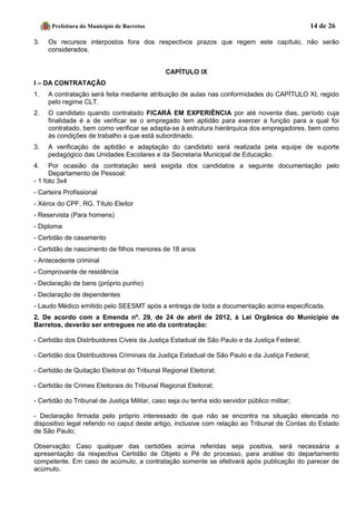 Prefeitura do Município de Barretos 14 de 26 
3. Os recursos interpostos fora dos respectivos prazos que regem este capítulo, não serão considerados. 
CAPÍTULO IX 
I – DA CONTRATAÇÃO 
1. A contratação será feita mediante atribuição de aulas nas conformidades do CAPÍTULO XI, regido pelo regime CLT. 
2. O candidato quando contratado FICARÁ EM EXPERIÊNCIA por até noventa dias, período cuja finalidade é a de verificar se o empregado tem aptidão para exercer a função para a qual foi contratado, bem como verificar se adapta-se à estrutura hierárquica dos empregadores, bem como às condições de trabalho a que está subordinado. 
3. A verificação de aptidão e adaptação do candidato será realizada pela equipe de suporte pedagógico das Unidades Escolares e da Secretaria Municipal de Educação. 
4. Por ocasião da contratação será exigida dos candidatos a seguinte documentação pelo Departamento de Pessoal: 
- 1 foto 3x4 
- Carteira Profissional 
- Xérox do CPF, RG, Título Eleitor 
- Reservista (Para homens) 
- Diploma 
- Certidão de casamento 
- Certidão de nascimento de filhos menores de 18 anos 
- Antecedente criminal 
- Comprovante de residência 
- Declaração de bens (próprio punho) 
- Declaração de dependentes 
- Laudo Médico emitido pelo SEESMT após a entrega de toda a documentação acima especificada. 
2. De acordo com a Emenda nº. 29, de 24 de abril de 2012, à Lei Orgânica do Município de Barretos, deverão ser entregues no ato da contratação: 
- Certidão dos Distribuidores Cíveis da Justiça Estadual de São Paulo e da Justiça Federal; 
- Certidão dos Distribuidores Criminais da Justiça Estadual de São Paulo e da Justiça Federal; 
- Certidão de Quitação Eleitoral do Tribunal Regional Eleitoral; 
- Certidão de Crimes Eleitorais do Tribunal Regional Eleitoral; 
- Certidão do Tribunal de Justiça Militar, caso seja ou tenha sido servidor público militar; 
- Declaração firmada pelo próprio interessado de que não se encontra na situação elencada no dispositivo legal referido no caput deste artigo, inclusive com relação ao Tribunal de Contas do Estado de São Paulo; 
Observação: Caso qualquer das certidões acima referidas seja positiva, será necessária a apresentação da respectiva Certidão de Objeto e Pé do processo, para análise do departamento competente. Em caso de acúmulo, a contratação somente se efetivará após publicação do parecer de acúmulo.  