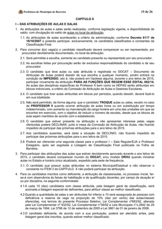 Prefeitura do Município de Barretos 15 de 26 
CAPÍTULO X 
I – DAS ATRIBUIÇÕES DE AULAS E SALAS 
1. As atribuições de aulas e salas serão realizadas, conforme legislação vigente, e disponibilidade de saldo, com divulgação do saldo de aulas no local da atribuição. 
1.1. As atribuições de aulas acontecerão a critério da administração, conforme Decreto 6117 de 16/10/2007 e poderão participar, exclusivamente, os candidatos classificados e constantes da Classificação Final. 
2. Para concorrer à(s) vaga(s) o candidato classificado deverá comparecer ou ser representado, por procurador devidamente documentado, no local da atribuição. 
2.1. Será permitida a escolha, somente ao candidato presente ou representado por seu procurador. 
2.2. As escolhas feitas por procuração serão de exclusiva responsabilidade do candidato e de seu procurador. 
2.3. O candidato que teve aulas ou sala atribuída e registrada no DOCAT – Documento de Atribuição de Aulas poderá desistir de sua escolha a qualquer momento, porém entrará na condição de IMPEDIDO, isto é, não poderá em hipótese alguma, durante o ano letivo de 2015, participar novamente da atribuição PARA AS FUNÇÕES QUE REGEM ESSE EDITAL 002/14. As aulas das disciplinas específicas do Professor II bem como os HEPAS serão atribuídas em blocos indivisíveis, a critério da Comissão de Atribuição de Aulas e Gestores Escolares. 
2.4. O candidato que tiver aulas atribuídas em blocos por períodos, quando desistir, deverá fazê-lo em sua totalidade. 
2.5. Não será permitido, de forma alguma, que o candidato TROQUE aulas ou salas, exceto no caso de PROFESSOR II quando ocorrer atribuição de aulas livres ou em substituição por tempo indeterminado, com aumento ou manutenção da carga horária em uma das unidades em que se encontre em exercício, com o objetivo de reduzir o número de escolas, desde que os blocos de aula sejam mantidos de acordo com o estabelecido. 
2.6. O candidato que estiver presente na atribuição e não apresentar interesse pelas vagas oferecidas poderá DECLINAR, junto à mesa da Comissão de Atribuição de Aulas, não ficando impedido de participar das próximas atribuições para o ano letivo de 2015. 
2.7. Aos candidatos ausentes, será dada a situação de DECLÍNIO, não ficando impedido de participar das próximas atribuições para o ano letivo de 2015. 
2.8. Poderá ser oferecida uma segunda classe para o professor I – Sala Regular/EJA e Professor Estagiário, após ser esgotada a Listagem de Classificação Final publicada na Folha de Barretos. 
3. Para participar das atribuições das aulas que estiver devidamente aprovado durante o ano letivo de 2015, o candidato deverá comparecer munido do DOCAT, e/ou modelo DRHU quando ministrar aulas no Estado e horário único atualizado, expedido pela sede de frequência. 
3.1. O candidato que possuir aulas atribuídas no sistema Municipal/Estadual e não observar o constante no ITEM 3 do CAPÍTULO X não poderá participar da atribuição. 
4. Para os candidatos inscritos como deficiente, a atribuição de classes/aulas, no processo inicial, far- se-á com observância às faixas de habilitação e de qualificação docentes, por campo de atuação e/ ou por disciplina, na seguinte conformidade: 
4.1 A cada 10 (dez) candidatos com classe atribuída, pela listagem geral de classificação, será acionada a listagem especial de deficientes, para atribuir classe ao melhor classificado. 4.2 Quando a quantidade de salas a ser atribuídas for inferior a 10 será assegurada às pessoas com deficiência a reserva de vaga na proporção de 10% (dez por cento) das aulas/classes oferecidas, nos termos do presente Processo Seletivo, Lei Complementar nº683/92, alterada pela Lei Complementar nº 932/02, Lei Complementar n°56/92 e Leis Municipais n°s.2842 de 29 de março de 1994, Lei 3786 de 12 de setembro de 2005 e Lei 3861 de 01 de janeiro de 2006. 
4.3 O candidato deficiente, de acordo com a sua pontuação, poderá ser atendido antes, pela listagem geral dos inscritos, quando estiver melhor classificado.  