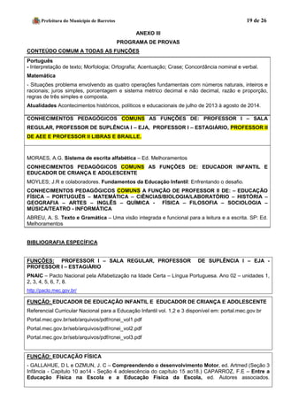 Prefeitura do Município de Barretos 19 de 26 
ANEXO III 
PROGRAMA DE PROVAS 
CONTEÚDO COMUM A TODAS AS FUNÇÕES 
Português 
- Interpretação de texto; Morfologia; Ortografia; Acentuação; Crase; Concordância nominal e verbal. 
Matemática 
- Situações problema envolvendo as quatro operações fundamentais com números naturais, inteiros e racionais; juros simples, porcentagem e sistema métrico decimal e não decimal, razão e proporção, regras de três simples e composta. 
Atualidades Acontecimentos históricos, políticos e educacionais de julho de 2013 à agosto de 2014. 
CONHECIMENTOS PEDAGÓGICOS COMUNS AS FUNÇÕES DE: PROFESSOR I – SALA REGULAR, PROFESSOR DE SUPLÊNCIA I – EJA, PROFESSOR I – ESTAGIÁRIO, PROFESSOR II DE AEE E PROFESSOR II LIBRAS E BRAILLE. 
MORAES, A.G. Sistema de escrita alfabética – Ed. Melhoramentos CONHECIMENTOS PEDAGÓGICOS COMUNS AS FUNÇÕES DE: EDUCADOR INFANTIL E EDUCADOR DE CRIANÇA E ADOLESCENTE 
MOYLES; J.R e colaboradores. Fundamentos da Educação Infantil: Enfrentando o desafio. CONHECIMENTOS PEDAGÓGICOS COMUNS A FUNÇÃO DE PROFESSOR II DE: – EDUCAÇÃO FÍSICA – PORTUGUÊS – MATEMÁTICA – CIÊNCIAS/BIOLOGIA/LABORATÓRIO – HISTÓRIA – GEOGRAFIA – ARTES – INGLÊS – QUÍMICA - FÍSICA – FILOSOFIA – SOCIOLOGIA – MÚSICA/TEATRO - INFORMÁTICA 
ABREU, A. S. Texto e Gramática – Uma visão integrada e funcional para a leitura e a escrita. SP: Ed. Melhoramentos 
BIBLIOGRAFIA ESPECÍFICA 
FUNÇÕES: PROFESSOR I – SALA REGULAR, PROFESSOR DE SUPLÊNCIA I – EJA - PROFESSOR I – ESTAGIÁRIO 
PNAIC – Pacto Nacional pela Alfabetização na Idade Certa – Língua Portuguesa. Ano 02 – unidades 1, 2, 3, 4, 5, 6, 7, 8. 
http://pacto.mec.gov.br/ 
FUNÇÃO: EDUCADOR DE EDUCAÇÃO INFANTIL E EDUCADOR DE CRIANÇA E ADOLESCENTE 
Referencial Curricular Nacional para a Educação Infantil vol. 1,2 e 3 disponível em: portal.mec.gov.br 
Portal.mec.gov.br/seb/arquivos/pdf/rcnei_vol1.pdf 
Portal.mec.gov.br/seb/arquivos/pdf/rcnei_vol2.pdf 
Portal.mec.gov.br/seb/arquivos/pdf/rcnei_vol3.pdf 
FUNÇÃO: EDUCAÇÃO FÍSICA 
- GALLAHUE, D L e OZMUN, J. C – Compreendendo o desenvolvimento Motor, ed. Artmed (Seção 3 Infância - Capitulo 10 ao14 - Seção 4 adolescência do capítulo 15 ao18.) CAPARROZ, F.E – Entre a Educação Física na Escola e a Educação Física da Escola, ed. Autores associados.  
