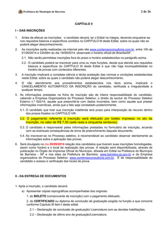 Prefeitura do Município de Barretos 2 de 26 
CAPÍTULO II 
I – DAS INSCRIÇÕES 
1. Antes de efetuar as inscrições o candidato deverá, ler o Edital na íntegra, devendo enquadrar-se nos requisitos básicos e específicos contidos no CAPITULO III deste Edital, sobre os quais não se poderá alegar desconhecimento. 
2. As inscrições serão realizadas via internet pelo site www.contemaxconsultoria.com.br, entre 10h de 01/09/2014 e 23h59m do dia 19/09/2014, observado o horário oficial de Brasília/DF. 
2.1. Não serão permitidas inscrições fora do prazo e horário estabelecidos no parágrafo acima. 
2.2. O candidato poderá se inscrever para uma ou mais funções, desde que atenda aos requisitos básicos e específicos do CAPÍTULO III deste Edital e que não haja incompatibilidade no horário de provas com conteúdos diferentes. 
3. A inscrição implicará a completa ciência e tácita aceitação das normas e condições estabelecidas neste Edital, sobre as quais o candidato não poderá alegar desconhecimento. 
4. O não atendimento aos procedimentos estabelecidos nos itens acima, implicará o CANCELAMENTO AUTOMÁTICO DA INSCRIÇÃO do candidato, verificada a irregularidade a qualquer tempo. 
5. As informações prestadas na ficha de inscrição são de inteira responsabilidade do candidato, cabendo a Empresa Organizadora do Processo Seletivo, o direito de excluir do Processo Seletivo Externo n.º 002/14, aquele que preenchê-la com dados incorretos, bem como aquele que prestar informações inverídicas, ainda que o fato seja constatado posteriormente. 
5.1. O candidato que tiver sua inscrição indeferida terá prazo para interposição de recurso dentro dos prazos fixados no CAPÍTULO VIII. 5.2. O pagamento referente à inscrição será efetuado por boleto impresso no ato da inscrição, no valor de R$ 7,50 (sete reais e cinquenta centavos). 
5.3. O candidato é responsável pelas informações prestadas no formulário de inscrição, arcando com as eventuais consequências de erros de preenchimento daquele documento. 
5.4. Ao inscrever-se no Processo seletivo, é recomendável ao candidato observar atentamente as informações sobre a aplicação das provas. 
6. Será divulgado no dia 29/09/2014 relação dos candidatos que tiveram suas inscrições homologadas, assim como horário e o local de realização das provas. A relação será disponibilizada, através de publicação no Órgão de Imprensa Oficial do Município, afixada em Edital na Prefeitura do Município de Barretos - SP e nos sites da Prefeitura de Barretos: www.barretos.sp.gov.br e da Empresa organizadora do Processo Seletivo: www.contemaxconsultoria.com.br. É de responsabilidade do candidato o acesso e verificação dos locais de prova. 
II - DA ENTREGA DE DOCUMENTOS 
1. Após a inscrição, o candidato deverá: 
a) Apresentar cópias reprográficas acompanhadas dos originais: 
1. do BOLETO (comprovante de inscrição) com o pagamento efetuado; 
2. do CERTIFICADO ou diploma de conclusão de graduação exigida na função a que concorre conforme Capítulo III item I deste edital. 
2.1 – Declaração de conclusão de graduação/ Licenciatura com as devidas habilitações. 
2.2 – Declaração de último ano de graduação/Licenciatura.  