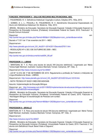 Prefeitura do Município de Barretos 20 de 26 
FUNÇOES: PROFESSOR II – SALA DE RECURSO MULTIFUNCIONAL AEE, 
- FIGUEIREDO, R. V. Deficiência Intelectual: Cognição e Leitura. Edições UFC, 183p.,2012. 
- GOMES, A. L. L.; POULIN,J. R.; FIGUEIREDO, R. V. Atendimento Educacional Especializado do Aluno com Deficiência Intelectual. Ed. Moderna, 102p. 2012. 
-BRASIL. Ministério da Educação. Secretaria de Educação Especial. Coleção A Educação Especial na Perspectiva da Educação Inclusiva; [Fortaleza]: Universidade Federal do Ceará, 2010. Fascículo1 “A Escola Comum Inclusiva” 
Disponível em: http://portal.mec.gov.br/index.php?Itemid=860&id=12625&option=com_content&view=article 
Decreto nº 7.611 de 17 de novembro de 2011 – MEC 
Disponível em : 
http://www.planalto.gov.br/ccivil_03/_Ato2011-2014/2011/Decreto/D7611.htm 
- RESOLUÇÃO Nº 4, DE 2 DE OUTUBRO DE 2009 – MEC 
Disponível em: 
http://portal.mec.gov.br/dmdocuments/rceb004_09.pdf 
PROFESSOR II – LIBRAS 
- MANTOAN, M. T. E. Para uma escola do século XXI [recurso eletrônico] / organizado por: Maria Teresa Eglér Mantoan; ilustrador: Gustavo Machado Tomazi. Campinas, SP: 122p. :il. 
Disponível em:http://www.inclusive.org.br/?p=26507 
- LEI Nº 12.319, DE 1º DE SETEMBRO DE 2010. Regulamenta a profissão de Tradutor e Intérprete da Língua Brasileira de Sinais - LIBRAS. 
Disponível em: http://www.planalto.gov.br/ccivil_03/_Ato2007-2010/2010/Lei/L12319.htm 
- NOTA TÉCNICA Nº 05/2011/MEC/SECADI/GAB. 
Assunto: Implementação da Educação Bilíngue. 
Disponível em: http://inclusaoja.com.br/2011/06/02/implementacao-da-educacao-bilingue-nota-tecnica- 052011-%e2%80%93-mecsecadigab/ 
-BRASIL. Ministério da Educação. Secretaria de Educação Especial. Coleção A Educação Especial na Perspectiva da Educação Inclusiva; [Fortaleza]: Universidade Federal do Ceará, 2010. Fascículo 4. “Abordagem Bilíngue na escolarização de Pessoas com surdez”. 
Disponível em: http://portal.mec.gov.br/index.php?Itemid=860&id=12625&option=com_content&view=article 
PROFESSOR II – BRAILLE 
MANTOAN, M. T. E. Para uma escola do século XXI [recurso eletrônico] / organizado por: Maria Teresa Eglér Mantoan; ilustrador: Gustavo Machado Tomazi. Campinas, SP: 122p. :il. 
Disponível em: 
http://www.inclusive.org.br/?p=26507 
-BRASIL. Ministério da Educação. Secretaria de Educação Especial. Coleção A Educação Especial na Perspectiva da Educação Inclusiva; [Fortaleza]: Universidade Federal do Ceará, 2010. Fascículo 3 “Os alunos com Deficiência Visual: Baixa Visão e Cegueira”. 
Disponível em: http://portal.mec.gov.br/index.php?Itemid=860&id=12625&option=com_content&view=article  