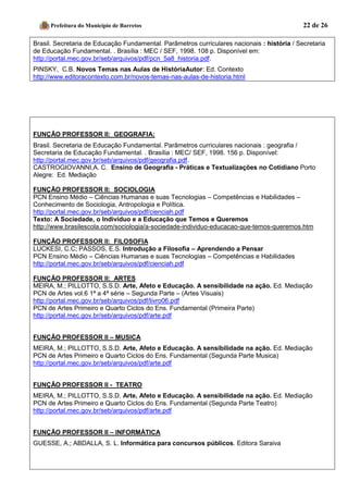 Prefeitura do Município de Barretos 22 de 26 
Brasil. Secretaria de Educação Fundamental. Parâmetros curriculares nacionais : história / Secretaria de Educação Fundamental. . Brasília : MEC / SEF, 1998. 108 p. Disponível em: http://portal.mec.gov.br/seb/arquivos/pdf/pcn_5a8_historia.pdf. 
PINSKY, C.B. Novos Temas nas Aulas de HistóriaAutor: Ed. Contexto 
http://www.editoracontexto.com.br/novos-temas-nas-aulas-de-historia.html 
FUNÇÃO PROFESSOR II: GEOGRAFIA: 
Brasil. Secretaria de Educação Fundamental. Parâmetros curriculares nacionais : geografia / 
Secretaria de Educação Fundamental. . Brasília : MEC/ SEF, 1998. 156 p. Disponível: 
http://portal.mec.gov.br/seb/arquivos/pdf/geografia.pdf. 
CASTROGIOVANNI,A. C. Ensino de Geografia - Práticas e Textualizações no Cotidiano Porto Alegre: Ed. Mediação 
FUNÇÃO PROFESSOR II: SOCIOLOGIA 
PCN Ensino Médio – Ciências Humanas e suas Tecnologias – Competências e Habilidades – Conhecimento de Sociologia, Antropologia e Política. 
http://portal.mec.gov.br/seb/arquivos/pdf/cienciah.pdf 
Texto: A Sociedade, o Indivíduo e a Educação que Temos e Queremos 
http://www.brasilescola.com/sociologia/a-sociedade-individuo-educacao-que-temos-queremos.htm 
FUNÇÃO PROFESSOR II: FILOSOFIA 
LUCKESI, C.C; PASSOS, E.S. Introdução a Filosofia – Aprendendo a Pensar 
PCN Ensino Médio – Ciências Humanas e suas Tecnologias – Competências e Habilidades 
http://portal.mec.gov.br/seb/arquivos/pdf/cienciah.pdf 
FUNÇÃO PROFESSOR II: ARTES 
MEIRA, M.; PILLOTTO, S.S.D. Arte, Afeto e Educação. A sensibilidade na ação. Ed. Mediação 
PCN de Artes vol.6 1ª a 4ª série – Segunda Parte – (Artes Visuais) 
http://portal.mec.gov.br/seb/arquivos/pdf/livro06.pdf 
PCN de Artes Primeiro e Quarto Ciclos do Ens. Fundamental (Primeira Parte) http://portal.mec.gov.br/seb/arquivos/pdf/arte.pdf 
FUNÇÃO PROFESSOR II – MUSICA 
MEIRA, M.; PILLOTTO, S.S.D. Arte, Afeto e Educação. A sensibilidade na ação. Ed. Mediação 
PCN de Artes Primeiro e Quarto Ciclos do Ens. Fundamental (Segunda Parte Musica) http://portal.mec.gov.br/seb/arquivos/pdf/arte.pdf 
FUNÇÃO PROFESSOR II - TEATRO 
MEIRA, M.; PILLOTTO, S.S.D. Arte, Afeto e Educação. A sensibilidade na ação. Ed. Mediação 
PCN de Artes Primeiro e Quarto Ciclos do Ens. Fundamental (Segunda Parte Teatro) http://portal.mec.gov.br/seb/arquivos/pdf/arte.pdf 
FUNÇÃO PROFESSOR II – INFORMÁTICA 
GUESSE, A.; ABDALLA, S. L. Informática para concursos públicos. Editora Saraiva 
 