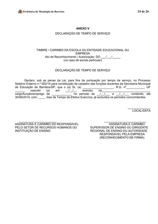 Prefeitura do Município de Barretos 24 de 26 
ANEXO V 
DECLARAÇÃO DE TEMPO DE SERVIÇO 
TIMBRE / CARIMBO DA ESCOLA OU ENTIDADE EDUCACIONAL OU 
EMPRESA 
Ato de Reconhecimento / Autorização: DO ___/___/_____ 
(no caso de escola particular) 
DECLARAÇÃO DE TEMPO DE SERVIÇO 
Declaro, sob as penas da Lei, para fins de pontuação por tempo de serviço, no Processo Seletivo Externo n.º 002/14 para constituição de cadastro das funções docentes da Secretaria Municipal de Educação de Barretos/SP, que o (a) Sr. (a) ___________________, R.G. nº___________, UF ______ nascido (a) em __/__/__ exerceu na______________________________ cargo/função/emprego de ____________ no período de __/__/___ a __/__/___ contando, até 30/06/2014, com: ____ dias de Tempo de Efetivo Exercício, já excluídos os períodos concomitantes. 
______________ 
LOCAL/DATA 
_______________________ __________________________ 
ASSINATURA E CARIMBO DO RESPONSÁVEL ASSINATURA E CARIMBO 
PELO SETOR DE RECURSOS HUMANOS OU SUPERVISOR DE ENSINO OU DIRIGENTE 
INSTITUIÇÃO DE ENSINO REGIONAL DE ENSINO OU AUTORIDADE 
RESPONSÁVEL PELA EMPRESA 
(RECONHECIMENTO DE FIRMA) 
 