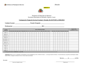 Prefeitura do Município de Barretos 25 de 26 
ANEXO VI 
Prefeitura do Município de Barretos 
Secretaria Municipal de Educação, Esporte e Lazer 
Contagem de Tempo de Serviço Eventual - Período: De 01/07/2013 a 30/06/2014 
Unidade Escolar: ______________________ Função Ocupada: ___________________________________ 
Professor(a): ___________________________________________ RG: _____________________________ 
Período Mês/Ano DIAS TRABALHADOS Total de dias trabalhados no mês 01 02 03 04 05 06 07 08 09 10 11 12 13 14 15 16 17 18 19 20 21 22 23 24 25 26 27 28 29 30 31 
julho-13 
agosto-13 
setembro-13 
outubro-13 
novembro-13 
dezembro-13 
janeiro-14 
fevereiro-14 
março-14 
abril-14 
maio-14 
junho-14 
Total geral de dias trabalhados no período ---------------------------------------------------------------------------------------------------> 
ATENÇÃO: Marque com X os quadrinhos correspondentes aos dias trabalhados por mês e invalide com traço ( - ) os dias que ficarem em branco. A Escola Sede deverá especificar na declaração a função a que se refere a contagem de tempo de serviço e excluir tempo concomitante. 
Barretos, _______ de ___________ de 2014. 
De acordo: 
Gestor da Unidade Escolar 
Professor(a) 
 