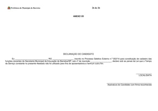 Prefeitura do Município de Barretos 26 de 26 
ANEXO VII 
DECLARAÇÃO DO CANDIDATO 
Eu ____________________________, RG __________________, inscrito no Processo Seletivo Externo n.º 002/14 para constituição de cadastro das funções docentes da Secretaria Municipal de Educação de Barretos/SP, sob nº de inscrição __________________, declaro sob as penas da Lei que o Tempo de Serviço constante no presente Atestado não foi utilizado para fins de aposentadoria e nenhum outro fim. 
_____________, 
LOCAL/DATA 
_______________________________________ 
Assinatura do Candidato com firma reconhecida 
