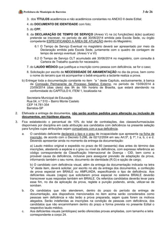 Prefeitura do Município de Barretos 3 de 26 
3. dos TÍTULOS acadêmicos e não acadêmicos constantes no ANEXO II deste Edital; 
4. do DOCUMENTO DE IDENTIDADE com foto; 
5. do CPF; 
6. da DECLARAÇÃO DE TEMPO DE SERVIÇO (Anexo V) na (s) função(ões) à(às) qual(ais) pretende se inscrever, no período de até 30/06/2014 emitida pela Escola Sede, ou órgão competente ESPECIFICANDO A ÁREA DE ATUAÇÃO dentro do Magistério; 
6.1 O Tempo de Serviço Eventual no magistério deverá ser apresentado por meio da Declaração emitida pela Escola Sede, juntamente com o quadro de contagem de tempo de serviço eventual. (Anexo V e VI) 
6.2 O Tempo de Serviço CLT acumulado até 30/06/2014 no magistério, com consulta à Carteira de Trabalho quando for necessário. 
7. do LAUDO MÉDICO que justifique a inscrição como pessoa com deficiência, se for o caso; 
8. Solicitação por escrito de NECESSIDADE DE AMAMENTAÇÃO no dia da prova, bem como o nome do terceiro que irá acompanhar o bebê enquanto a lactante realiza a prova. 
b) Entregar toda a documentação constante no item “a ” deste Capítulo, exclusivamente, à banca da Comissão Permanente de Processo Seletivo Externo, no período de 15/09/2014 à 23/09/2014 (dias úteis) das 9h às 16h horário de Brasília, que estará atendendo na conformidade do CAPÍTULO II, ITEM 1, localizada na: 
Secretaria Municipal de Educação 
Rua 04, n.º 510 – Bairro Monte Castelo 
CEP 14.781-354 
Barretos-SP 
2. Efetivada a entrega de documentos, não serão aceitos pedidos para alteração ou inclusão de documentos, em hipótese alguma. 
3. Fica estabelecido o percentual de 10% do total de contratações, das classes/turmas/aulas disponíveis por disciplina em cada atribuição aos candidatos com deficiência na presente seleção para funções cujas atribuições sejam compatíveis com a sua deficiência. 
a. O candidato deficiente declarará o tipo e o grau de incapacidade que apresenta na ficha de inscrição, de acordo com o Decreto 5.296, de 02/12/2004 em seu Art.5º, § 1º, I a, b, c e d. Devendo apresentar ainda no momento da entrega da documentação: 
a) Laudo médico original e expedido no prazo de 60 (sessenta) dias antes do término das inscrições, atestando a espécie e o grau ou nível da deficiência, com expressa referência ao código correspondente da Classificação Internacional de Doença - CID, bem como a provável causa da deficiência, inclusive para assegurar previsão de adaptação da prova, informando também o seu nome, documento de identidade (R.G) e opção de cargo; 
b) O candidato com deficiência visual, além da entrega da documentação indicada na letra "a" deste item, deverá solicitar, por escrito no ato da entrega dos documentos, a confecção de prova especial em BRAILE ou AMPLIADA, especificando o tipo de deficiência. Aos deficientes visuais (cegos) que solicitarem prova especial no sistema BRAILE deverão transcrever suas respostas também em BRAILE. Os referidos candidatos deverão levar para esse fim, no dia da aplicação da prova, reglete e punção podendo, ainda, utilizar-se de soroban. 
b. Os candidatos que não atenderem, dentro do prazo do período da entrega de documentação, aos dispositivos mencionados no item acima serão considerados como pessoas sem deficiência e não terão a prova preparada, sejam quais forem os motivos alegados. Serão indeferidas as inscrições na condição de pessoas com deficiência, dos candidatos que não encaminharem dentro do prazo e forma prevista no presente Edital o respectivo laudo médico. 
c. Aos deficientes visuais (amblíopes) serão oferecidas provas ampliadas, com tamanho e letra 
correspondente a corpo 24.  