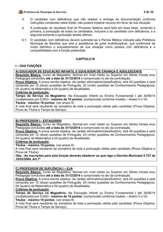 Prefeitura do Município de Barretos 4 de 26 
d. O candidato com deficiência que não realizar a entrega da documentação conforme instruções constantes neste Edital, não poderá impetrar recurso em favor de sua situação. 
e. A publicação do resultado final do Processo Seletivo será feita em duas listas, contendo a primeira, a pontuação de todos os candidatos, inclusive a do candidato com deficiência, e a segunda somente a pontuação destes últimos. 
6.1. O candidato com deficiência deverá submeter-se à Perícia Médica indicada pela Prefeitura Municipal de Barretos que terá a assistência de junta multidisciplinar, que confirmará de modo definitivo o enquadramento de sua situação como pessoa com deficiência e a compatibilidade com a função pretendida. 
CAPÍTULO III 
I – DAS FUNÇÕES 
A) EDUCADOR DE EDUCAÇÃO INFANTIL E EDUCADOR DE CRIANÇA E ADOLESCENTE 
Requisito Básico: Curso de Magistério, Normal em nível médio ou Superior em Séries Iniciais e/ou Pedagogia concluídos até a data de 31/12/2014 e comprovado no ato da contratação. 
Prova Objetiva: A prova escrita objetiva, de caráter eliminatório/classificatório, terá 40 questões e será composta por 12 (doze) questões de Português, 20 (vinte) questões de Conhecimentos Pedagógicos, 04 (quatro) de Matemática e 04 (quatro) de Atualidades. 
Critérios de pontuação: 
Tempo de Serviço no Magistério: Na Educação Infantil ou Ensino Fundamental I até 30/06/14 (multiplicados por 0,002) - máximo de 10 pontos. (comprovado conforme modelo – Anexo V e VI) 
Títulos - máximo 10 pontos. (ver anexo II) 
A nota final será resultante da somatória de toda a pontuação obtida pelo candidato (Prova Objetiva, Prova de Títulos e Tempo de Serviço) 
B) PROFESSOR I - ESTAGIÁRIO 
Requisito Básico: Curso de Magistério, Normal em nível médio ou Superior em Séries Iniciais e/ou Pedagogia concluídos até a data de 31/12/2014 e comprovado no ato da contratação. 
Prova Objetiva: A prova escrita objetiva, de caráter eliminatório/classificatório, terá 40 questões e será composta por 12 (doze) questões de Português, 20 (vinte) questões de Conhecimentos Pedagógicos, 04 (quatro) de Matemática e 04 (quatro) de Atualidades. 
Critérios de pontuação: 
Títulos - máximo 10 pontos. (ver anexo II) 
A nota final será resultante da somatória de toda a pontuação obtida pelo candidato (Prova Objetiva e Prova de Títulos). 
Obs.: As inscrições para esta função deverão obedecer ao que rege o Decreto Municipal 5.727 de 10/03/2004, Art.1º 
C) PROFESSOR DE SUPLÊNCIA I – EJA 
Requisito Básico: Curso de Magistério, Normal em nível médio ou Superior em Séries Iniciais e/ou Pedagogia concluídos até a data de 31/12/2014 e comprovado no ato da contratação. 
Prova Objetiva: A prova escrita objetiva, de caráter eliminatório/classificatório, terá 40 questões e será composta por 12 (doze) questões de Português, 20 (vinte) questões de Conhecimentos Pedagógicos, 04 (quatro) de Matemática e 04 (quatro) de Atualidades. 
Critérios de pontuação: 
Tempo de Serviço no Magistério: Na Educação Infantil ou Ensino Fundamental I até 30/06/14 (multiplicados por 0,002) - máximo de 10 pontos. (comprovado conforme modelo – Anexo V e VI) 
Títulos - máximo 10 pontos. (ver anexo II) 
A nota final será resultante da somatória de toda a pontuação obtida pelo candidato (Prova Objetiva, Prova de Títulos e Tempo de Serviço). 
 