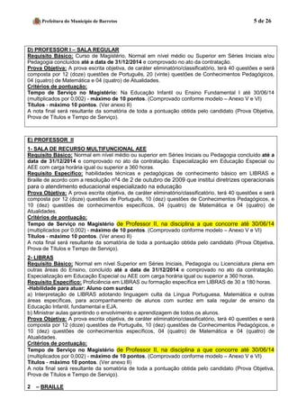 Prefeitura do Município de Barretos 5 de 26 
D) PROFESSOR I – SALA REGULAR 
Requisito Básico: Curso de Magistério, Normal em nível médio ou Superior em Séries Iniciais e/ou Pedagogia concluídos até a data de 31/12/2014 e comprovado no ato da contratação. 
Prova Objetiva: A prova escrita objetiva, de caráter eliminatório/classificatório, terá 40 questões e será composta por 12 (doze) questões de Português, 20 (vinte) questões de Conhecimentos Pedagógicos, 04 (quatro) de Matemática e 04 (quatro) de Atualidades. 
Critérios de pontuação: 
Tempo de Serviço no Magistério: Na Educação Infantil ou Ensino Fundamental I até 30/06/14 (multiplicados por 0,002) - máximo de 10 pontos. (Comprovado conforme modelo – Anexo V e VI) 
Títulos - máximo 10 pontos. (Ver anexo II) 
A nota final será resultante da somatória de toda a pontuação obtida pelo candidato (Prova Objetiva, Prova de Títulos e Tempo de Serviço). 
E) PROFESSOR II 
1- SALA DE RECURSO MULTIFUNCIONAL AEE 
Requisito Básico: Normal em nível médio ou superior em Séries Iniciais ou Pedagogia concluído até a data de 31/12/2014 e comprovado no ato da contratação. Especialização em Educação Especial ou AEE com carga horária igual ou superior a 360 horas. 
Requisito Específico: habilidades técnicas e pedagógicas de conhecimento básico em LIBRAS e Braille de acordo com a resolução nº4 de 2 de outubro de 2009 que institui diretrizes operacionais para o atendimento educacional especializado na educação 
Prova Objetiva: A prova escrita objetiva, de caráter eliminatório/classificatório, terá 40 questões e será composta por 12 (doze) questões de Português, 10 (dez) questões de Conhecimentos Pedagógicos, e 10 (dez) questões de conhecimentos específicos, 04 (quatro) de Matemática e 04 (quatro) de Atualidades. 
Critérios de pontuação: Tempo de Serviço no Magistério de Professor II, na disciplina a que concorre até 30/06/14 (multiplicados por 0,002) - máximo de 10 pontos. (Comprovado conforme modelo – Anexo V e VI) 
Títulos - máximo 10 pontos. (Ver anexo II) 
A nota final será resultante da somatória de toda a pontuação obtida pelo candidato (Prova Objetiva, Prova de Títulos e Tempo de Serviço). 
2- LIBRAS 
Requisito Básico: Normal em nível Superior em Séries Iniciais, Pedagogia ou Licenciatura plena em outras áreas do Ensino, concluído até a data de 31/12/2014 e comprovado no ato da contratação. Especialização em Educação Especial ou AEE com carga horária igual ou superior a 360 horas. 
Requisito Específico: Proficiência em LIBRAS ou formação específica em LIBRAS de 30 a 180 horas. 
-Habilidade para atuar: Aluno com surdez 
a) Interpretação de LIBRAS adotando linguagem culta da Língua Portuguesa, Matemática e outras áreas específicas, para acompanhamento de alunos com surdez em sala regular de ensino da Educação Infantil, fundamental e EJA. 
b) Ministrar aulas garantindo o envolvimento e aprendizagem de todos os alunos. 
Prova Objetiva: A prova escrita objetiva, de caráter eliminatório/classificatório, terá 40 questões e será composta por 12 (doze) questões de Português, 10 (dez) questões de Conhecimentos Pedagógicos, e 10 (dez) questões de conhecimentos específicos, 04 (quatro) de Matemática e 04 (quatro) de Atualidades. 
Critérios de pontuação: Tempo de Serviço no Magistério de Professor II, na disciplina a que concorre até 30/06/14 (multiplicados por 0,002) - máximo de 10 pontos. (Comprovado conforme modelo – Anexo V e VI) 
Títulos - máximo 10 pontos. (Ver anexo II) 
A nota final será resultante da somatória de toda a pontuação obtida pelo candidato (Prova Objetiva, Prova de Títulos e Tempo de Serviço). 
2 – BRAILLE  