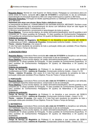 Prefeitura do Município de Barretos 6 de 26 
Requisito Básico: Normal em nível Superior em Séries Iniciais, Pedagogia ou Licenciatura plena em outras áreas do Ensino, concluído até a data de 31/12/2014 e comprovado no ato da contratação. Especialização em Educação Especial ou AEE com carga horária igual ou superior a 360 horas. 
Requisito Específico: Formação em Braille (aperfeiçoamento ou habilitação em Deficiência Visual) de 30 a 180 horas. 
Habilidade para atuar com alunos: Baixa Visão e deficiência visual. 
a) Interpretação de BRAILLE, CONHECIMENTO DO SISTEMA DOSVOX, MECDAISY, Soroban e suas aplicações matemáticas para acompanhamento de alunos com deficiência visual em sala regular de ensino da Educação Infantil, Fundamental e EJA. 
b) Ministrar aulas garantindo o envolvimento e aprendizagem de todos os alunos. 
Prova Objetiva: A prova escrita objetiva, de caráter eliminatório/classificatório, terá 40 questões e será composta por 12 (doze) questões de Português, 10 (dez) questões de Conhecimentos Pedagógicos, (10) questões de conhecimentos Específicos, 04 (quatro) de Matemática e 04 (quatro) de Atualidades. 
Critérios de pontuação: Tempo de Serviço no Magistério de Professor II, na disciplina a que concorre até 30/06/14 (multiplicados por 0,002) - máximo de 10 pontos. (Comprovado conforme modelo – Anexo V e VI) 
Títulos - máximo 10 pontos. (Ver anexo II) 
A nota final será resultante da somatória de toda a pontuação obtida pelo candidato (Prova Objetiva, Prova de Títulos e Tempo de Serviço). 
4- EDUCAÇÃO FÍSICA 
Requisito Básico: Licenciatura Plena concluída até a data de 31/12/2014 na disciplina a ser atribuída, com habilitação específica desta licenciatura, comprovada no ato da contratação. 
Prova Objetiva: A prova escrita objetiva, de caráter eliminatório/classificatório, terá 40 questões e será composta por 12 (doze) questões de Português, 10 (dez) questões de Conhecimentos Específicos, 10 (dez) questões de Conhecimentos Pedagógicos 04 (quatro) de Matemática e 04 (quatro) de Atualidades. 
Critérios de pontuação: 
Tempo de Serviço no Magistério de Professor II, na disciplina a que concorre até 30/06/14 (multiplicados por 0,002) - máximo de 10 pontos. (Comprovado conforme modelo – Anexo V e VI) 
Títulos - máximo 10 pontos. (Ver anexo II) A nota final será resultante da somatória de toda a pontuação obtida pelo candidato (Prova Objetiva, Prova de Títulos e Tempo de Serviço). 
5- PORTUGUÊS 
Requisito Básico: Licenciatura Plena concluída até a data de 31/12/2014 na disciplina a ser atribuída, com habilitação específica desta licenciatura, comprovada no ato da contratação. 
Prova Objetiva: A prova escrita objetiva, de caráter eliminatório/classificatório, terá 40 questões e será composta por 12 (doze) questões de Português, 10 (dez) questões de Conhecimentos Específicos, 10 (dez) questões de Conhecimentos Pedagógicos 04 (quatro) de Matemática e 04 (quatro) de Atualidades. 
Critérios de pontuação: 
Tempo de Serviço no Magistério de Professor II, na disciplina a que concorre até 30/06/14 (multiplicados por 0,002) - máximo de 10 pontos. (Comprovado conforme modelo – Anexo V e VI) 
Títulos - máximo 10 pontos. (Ver anexo II) A nota final será resultante da somatória de toda a pontuação obtida pelo candidato (Prova Objetiva, Prova de Títulos e Tempo de Serviço). 
6- MATEMÁTICA 
Requisito Básico: Licenciatura Plena concluída até a data de 31/12/2014 na disciplina a ser atribuída, com habilitação específica desta licenciatura, comprovada no ato da contratação. 
Prova Objetiva: A prova escrita objetiva, de caráter eliminatório/classificatório, terá 40 questões e será composta por 12 (doze) questões de Português, 10 (dez) questões de Conhecimentos Específicos, 10 (dez) questões de Conhecimentos Pedagógicos 04 (quatro) de Matemática e 04 (quatro) de Atualidades. 
Critérios de pontuação: 
Tempo de Serviço no Magistério de Professor II, na disciplina a que concorre até 30/06/14 (multiplicados por 0,002) - máximo de 10 pontos. (Comprovado conforme modelo – Anexo V e VI)  