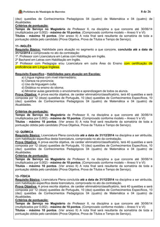 Prefeitura do Município de Barretos 8 de 26 
(dez) questões de Conhecimentos Pedagógicos 04 (quatro) de Matemática e 04 (quatro) de Atualidades. 
Critérios de pontuação: 
Tempo de Serviço no Magistério de Professor II, na disciplina a que concorre até 30/06/14 (multiplicados por 0,002) - máximo de 10 pontos. (Comprovado conforme modelo – Anexo V e VI) 
Títulos - máximo 10 pontos. (Ver anexo II) A nota final será resultante da somatória de toda a pontuação obtida pelo candidato (Prova Objetiva, Prova de Títulos e Tempo de Serviço). 
11- INGLÊS 
Requisito Básico: Habilidade para atuação no segmento a que concorre, concluída até a data de 31/12/2014 e comprovada no ato da contratação: 
1º. Professor com Licenciatura em Letras com Habilitação em Inglês. 
2º Bacharel em Letras com Habilitação em Inglês. 3º Professor com Pedagogia e/ou Licenciatura em outra Área do Ensino com certificação de proficiência em Língua Inglesa. 
Requisito Específico - Habilidades para atuação em Escolas: 
a) Língua inglesa com nível intermediário; 
b) Clareza na pronúncia; 
c) Uso da linguagem culta; 
d) Didática no ensino do idioma; 
e) Ministrar aulas garantindo o envolvimento e aprendizagem de todos os alunos. 
Prova Objetiva: A prova escrita objetiva, de caráter eliminatório/classificatório, terá 40 questões e será composta por 12 (doze) questões de Português, 10 (dez) questões de Conhecimentos Específicos, 10 (dez) questões de Conhecimentos Pedagógicos 04 (quatro) de Matemática e 04 (quatro) de Atualidades. 
Critérios de pontuação: 
Tempo de Serviço no Magistério de Professor II, na disciplina a que concorre até 30/06/14 (multiplicados por 0,002) - máximo de 10 pontos. (Comprovado conforme modelo – Anexo V e VI) 
Títulos - máximo 10 pontos. (Ver anexo II) A nota final será resultante da somatória de toda a pontuação obtida pelo candidato (Prova Objetiva, Prova de Títulos e Tempo de Serviço). 
12- QUÍMICA 
Requisito Básico: Licenciatura Plena concluída até a data de 31/12/2014 na disciplina a ser atribuída, com habilitação específica desta licenciatura, comprovada no ato da contratação. 
Prova Objetiva: A prova escrita objetiva, de caráter eliminatório/classificatório, terá 40 questões e será composta por 12 (doze) questões de Português, 10 (dez) questões de Conhecimentos Específicos, 10 (dez) questões de Conhecimentos Pedagógicos 04 (quatro) de Matemática e 04 (quatro) de Atualidades. 
Critérios de pontuação: 
Tempo de Serviço no Magistério de Professor II, na disciplina a que concorre até 30/06/14 (multiplicados por 0,002) - máximo de 10 pontos. (Comprovado conforme modelo – Anexo V e VI) 
Títulos - máximo 10 pontos. (Ver anexo II) A nota final será resultante da somatória de toda a pontuação obtida pelo candidato (Prova Objetiva, Prova de Títulos e Tempo de Serviço). 
13- FÍSICA 
Requisito Básico: Licenciatura Plena concluída até a data de 31/12/2014 na disciplina a ser atribuída, com habilitação específica desta licenciatura, comprovada no ato da contratação. 
Prova Objetiva: A prova escrita objetiva, de caráter eliminatório/classificatório, terá 40 questões e será composta por 12 (doze) questões de Português, 10 (dez) questões de Conhecimentos Específicos, 10 (dez) questões de Conhecimentos Pedagógicos 04 (quatro) de Matemática e 04 (quatro) de Atualidades. 
Critérios de pontuação: 
Tempo de Serviço no Magistério de Professor II, na disciplina a que concorre até 30/06/14 (multiplicados por 0,002) - máximo de 10 pontos. (Comprovado conforme modelo – Anexo V e VI) 
Títulos - máximo 10 pontos. (Ver anexo II) A nota final será resultante da somatória de toda a pontuação obtida pelo candidato (Prova Objetiva, Prova de Títulos e Tempo de Serviço). 
 
