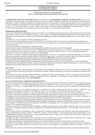 09/05/2018 Município de Floresta
http://www.diariomunicipal.com.br/amupe/materia/BC7645D2 1/6
ESTADO DE PERNAMBUCO
MUNICÍPIO DE FLORESTA
SECRETÁRIA MUNICIPAL DE ADMINISTRAÇÃO
EDITAL Nº 001/2018 PROCESSO SELETIVO SIMPLIFICADO Nº 001/2018
A PREFEITURA MUNICIPAL DE FLORESTA/PE, por intermédio da sua SECRETARIA MUNICIPAL DE EDUCAÇÃO, tendo em vista a
necessidade de professores para o cumprimento do ano letivo de 2018, TORNA PÚBLICA a abertura das inscrições para o Processo Seletivo
Simplificado, visando à contratação temporária de 70 (setenta) professores em vagas diretas e 100 (cem) vagas de cadastro de reserva, com prazo de
01 (um) ano podendo ser prorrogado por até igual período, para exercer o cargo de Professor da Educação Infantil e Ensino Fundamental (Anos
Iniciais; 1ª e 2ª Fase da Educação de Jovens e Adultos e Anos Finais). O Processo Seletivo Simplificado está fundamentado no Termo de
Excepcional Interesse Público, em conformidade com o inciso IX, do artigo 37, da Constituição Federal de 1988.
DISPOSIÇÕES PRELIMINARES:
O processo de Seleção Pública Simplificada regida por este Edital visa à contratação temporária de professores para preenchimento de 70 (setenta)
vagas diretas e 100 (cem) vagas de cadastro de reserva, a fim de suprir a necessidade de pessoal para atendimento da Secretaria Municipal de
Educação cujos instrumentos para avaliação constarão de Prova de Títulos e realização de uma Prova Escrita cujo tema estará ligado à área da
Educação.
O quantitativo de vagas, por lotação, está fixado no Anexo I deste Edital.
O processo seletivo será realizado em duas etapas: Prova de Títulos, e a segunda, uma Prova Escrita cujo tema estará ligado à área da Educação.
A Prova Escrita corresponderá a 60% (sessenta por cento) da nota total do certame; a Prova de Títulos corresponderá a 40% (quarenta por cento) da
nota total do certame.
A soma das notas definirá os classificados e o cadastro de reserva.
O certame ficará a cargo da Comissão Organizadora designada pelo prefeito do município através de Portaria própria.
Caberá a Comissão celebrar convênio com o Centro de Ensino Superior do Vale do São Francisco - CESVASF – através da sua mantenedora a
Autarquia Belemita de Cultura, Desportos e Educação – ABCDE, para a realização dos trabalhos inerentes ao Processo de Seleção Simplificada.
O local da Prova Escrita se encontra discriminado no Anexo II deste Edital.
Para efetivar a inscrição, o candidato deverá comparecer pessoalmente ou através de seu representante, legalmente constituído por instrumento
particular de procuração, ao prédio da SECRETARIA DE EDUCAÇÃO, para fazer a sua inscrição e entregar as cópias dos documentos pessoais,
bem como toda documentação comprobatória de titulação, no horário das 09h às 13h, no período constante no cronograma.
A descrição sintética da atribuição específica da função objeto deste processo seletivo consta do Anexo I deste Edital.
A indicação da Jornada de Trabalho, do Valor da Remuneração e dos Requisitos de Formação se encontra discriminados no Anexo I deste Edital.
O presente Edital estará disponível Endereço eletrônico da Prefeitura Municipal de Floresta/PE (http://floresta.pe.gov.br/); mural da Prefeitura
Municipal; mural da Câmara Municipal; mural da Secretaria Municipal de Educação.
DAS VAGAS
As vagas, em área urbana e rural, destinadas à seleção pública estão distribuídas na forma prevista no Anexo I, devendo ser preenchidas pelos
critérios de interesse e necessidade da Secretaria acima descrita, respeitada a ordem de classificação, constante da homologação do resultado final da
Seleção.
Para ocupar possíveis vagas que surjam durante o período de validade desta seleção, por desistências, rescisões ou criação de novas vagas, poderão
ser convocados candidatos aprovados, constantes no cadastro de reserva, respeitando-se o quantitativo de vagas reservadas para pessoas com
deficiência e se observando sempre a ordem de classificação.
DAS VAGAS DESTINADAS ÀS PESSOAS COM DEFICIÊNCIA
Do total de vagas ofertadas por função neste Edital, 05% (cinco por cento) será reservado para pessoas com deficiência, em cumprimento ao que
assegura a Lei Federal n.º 7.853/1989, regulamentada pelo Decreto nº 3.298/1999, e artigo 97, inciso VI, alínea "a", da Constituição do Estado de
Pernambuco, observando-se a compatibilidade da condição especial do candidato com as atividades inerentes às atribuições da Função para a qual
concorre.
Serão consideradas pessoas com deficiência aquelas que se enquadrem nos critérios estabelecidos pelo Decreto Federal nº 3.298/1999 e suas
alterações, que regulamenta a Lei Federal nº 7.853/1989 e no artigo 97, inciso VI, alínea "a", da Constituição do Estado de Pernambuco.
Os candidatos que desejarem concorrer às vagas reservadas para pessoas com deficiência deverão, no ato da inscrição, declarar essa condição e
especificar sua deficiência, preenchendo o formulário existente neste Edital e apresentando a devida comprovação da deficiência informada.
Os candidatos que não se declararem pessoas com deficiência participarão do certame em igualdade de condições com os demais candidatos, em
conformidade ao que determina os incisos I ao IV, do artigo 41, do Decreto Federal nº 3.298/1999 e suas alterações.
A classificação e seleção do candidato não garante a ocupação da vaga reservada às pessoas com deficiência, devendo ainda, quando convocado,
submeter-se à Perícia Médica na Junta Médica Municipal, que analisará a qualificação do candidato como deficiente, nos termos do §1º, do artigo 2º,
da Lei Federal nº 13.146/2015, do artigo 43 do Decreto nº 3.298/1999, e suas alterações, do § 1º, do artigo 1º, da Lei Federal nº 12.764/2012, e da
Súmula nº 377 do Superior Tribunal de Justiça.
No dia e hora marcados para a realização da Perícia Médica, o candidato deverá apresentar o Laudo Médico, atestando o tipo, o grau ou o nível da
deficiência, com expressa referência ao código correspondente da Classificação Internacional de Doença - CID e indicando a causa provável da
deficiência.
A Perícia Médica decidirá, motivadamente, sobre: a) qualificação do candidato enquanto pessoa com deficiência, observando obrigatoriamente os
critérios estabelecidos pelo Decreto Federal nº 3.298/1999 e artigo 97, inciso VI, alínea "a", da Constituição do Estado de Pernambuco; e b) a
compatibilidade da deficiência constatada com o exercício das atividades inerentes à função à qual concorre, tendo por referência a descrição das
atribuições constantes no Anexo II deste Edital.
O candidato que, após a Perícia Médica, não for considerado pessoa com deficiência terá seu nome excluído da lista de classificados para as vagas
reservadas. No entanto, permanecerá na lista de classificação para as vagas de concorrência geral.
O candidato cuja deficiência for julgada incompatível com o exercício das atividades da função será desclassificado e excluído do certame.
Da decisão da Perícia Médica caberá Recurso Administrativo, no prazo de 01 (um) dia útil, a ser entregue no prédio da Secretaria Municipal de
Educação, não sendo admitido pedido de revisão após o prazo previsto, sendo obrigatório o preenchimento dos dados solicitados e motivos da
contestação.
Caberá à equipe de avaliadores, designada pela Comissão Organizadora, proceder à análise e julgamento do recurso, se interposto tempestivamente.
 