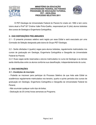 MINISTÉRIO DA EDUCAÇÃO
                         UNIVERSIDADE FEDERAL DO PARANÁ
                         PROGRAMA DE EDUCAÇÃO TUTORIAL
                                  PET - GEOLOGIA
                              PROCESSO SELETIVO 2011



      O PET-Geologia da Universidade Federal do Paraná foi criado em 1992 e tem como
tutora atual a Profa Dra Cristina Valle Pinto-Coelho, responsável por 8 (oito) alunos bolsistas
dos cursos de Geologia e Engenharia Cartográfica.


2 - DAS DISPOSIÇÕES PRELIMINARES
2.1 - O presente processo seletivo será regido por esse Edital e será executado por uma
Comissão de Seleção designada pela tutora do Grupo PET-Geologia;


2.2 - Serão ofertadas 4 (quatro) vagas para alunos bolsistas, regularmente matriculados nos
cursos de graduação em Geologia, Engenharia Cartográfica e Geografia da Universidade
Federal do Paraná.
2.2.1 Duas vagas serão reservadas a alunos matriculados no curso de Geologia e as demais
serão distribuídas entre os alunos conforme sua classificação, independentemente do curso.


3 - DAS INSCRIÇÕES
3.1 - Condições de inscrição
- Poderão se inscrever para participar do Processo Seletivo de que trata este Edital os
acadêmicos regularmente matriculados nos terceiro, quarto e quinto períodos dos cursos de
graduação em Geologia, Engenharia Cartográfica e Geografia da Universidade Federal do
Paraná;
- Não acumular qualquer outro tipo de bolsa;
- Dedicação de 20 (vinte) horas semanais ao Programa.




                                         Página 2 de 5
 