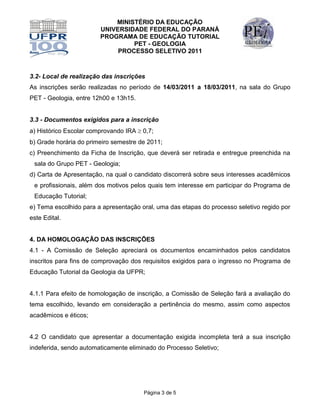 MINISTÉRIO DA EDUCAÇÃO
                        UNIVERSIDADE FEDERAL DO PARANÁ
                        PROGRAMA DE EDUCAÇÃO TUTORIAL
                                 PET - GEOLOGIA
                             PROCESSO SELETIVO 2011



3.2- Local de realização das inscrições
As inscrições serão realizadas no período de 14/03/2011 a 18/03/2011, na sala do Grupo
PET - Geologia, entre 12h00 e 13h15.


3.3 - Documentos exigidos para a inscrição
a) Histórico Escolar comprovando IRA  0,7;
b) Grade horária do primeiro semestre de 2011;
c) Preenchimento da Ficha de Inscrição, que deverá ser retirada e entregue preenchida na
 sala do Grupo PET - Geologia;
d) Carta de Apresentação, na qual o candidato discorrerá sobre seus interesses acadêmicos
 e profissionais, além dos motivos pelos quais tem interesse em participar do Programa de
 Educação Tutorial;
e) Tema escolhido para a apresentação oral, uma das etapas do processo seletivo regido por
este Edital.


4. DA HOMOLOGAÇÃO DAS INSCRIÇÕES
4.1 - A Comissão de Seleção apreciará os documentos encaminhados pelos candidatos
inscritos para fins de comprovação dos requisitos exigidos para o ingresso no Programa de
Educação Tutorial da Geologia da UFPR;


4.1.1 Para efeito de homologação de inscrição, a Comissão de Seleção fará a avaliação do
tema escolhido, levando em consideração a pertinência do mesmo, assim como aspectos
acadêmicos e éticos;


4.2 O candidato que apresentar a documentação exigida incompleta terá a sua inscrição
indeferida, sendo automaticamente eliminado do Processo Seletivo;




                                       Página 3 de 5
 