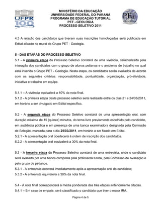 MINISTÉRIO DA EDUCAÇÃO
                          UNIVERSIDADE FEDERAL DO PARANÁ
                          PROGRAMA DE EDUCAÇÃO TUTORIAL
                                   PET - GEOLOGIA
                               PROCESSO SELETIVO 2011



4.3 A relação dos candidatos que tiveram suas inscrições homologadas será publicada em
Edital afixado no mural do Grupo PET - Geologia.


5 - DAS ETAPAS DO PROCESSO SELETIVO
5.1 - A primeira etapa do Processo Seletivo constará de uma vivência, caracterizada pela
interação dos candidatos com o grupo de alunos petianos e o ambiente de trabalho no qual
está inserido o Grupo PET - Geologia. Nesta etapa, os candidatos serão avaliados de acordo
com os seguintes critérios: responsabilidade, pontualidade, organização, pró-atividade,
iniciativa e trabalho em equipe.


5.1.1 – A vivência equivalerá a 40% da nota final.
5.1.2 - A primeira etapa deste processo seletivo será realizada entre os dias 21 e 24/03/2011,
em horário a ser divulgado em Edital específico.


5.2 - A segunda etapa do Processo Seletivo constará de uma apresentação oral, com
duração máxima de 15 (quinze) minutos, do tema livre previamente escolhido pelo candidato,
em audiência pública e em presença de uma banca examinadora designada pela Comissão
de Seleção, marcada para o dia 25/03/2011, em horário a ser fixado em Edital.
5.2.1 - A apresentação oral obedecerá à ordem de inscrição dos candidatos.
5.2.2 - A apresentação oral equivalerá a 30% da nota final.


5.3 - A terceira etapa do Processo Seletivo constará de uma entrevista, onde o candidato
será avaliado por uma banca composta pela professora tutora, pela Comissão de Avaliação e
pelo grupo de petianos.
5.3.1 - A entrevista ocorrerá imediatamente após a apresentação oral do candidato;
5.3.2 - A entrevista equivalerá a 30% da nota final.


5.4 - A nota final corresponderá à média ponderada das três etapas anteriormente citadas.
5.4.1 – Em caso de empate, será classificado o candidato que tiver o maior IRA.

                                          Página 4 de 5
 