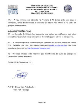 MINISTÉRIO DA EDUCAÇÃO
                         UNIVERSIDADE FEDERAL DO PARANÁ
                         PROGRAMA DE EDUCAÇÃO TUTORIAL
                                  PET - GEOLOGIA
                              PROCESSO SELETIVO 2011



5.4.1 - A nota mínima para admissão no Programa é 7,0 (sete), onde cada etapa é
eliminatória, sendo desclassificado o candidato que obtiver nota inferior a 7,0 (sete) em
qualquer uma das etapas.


6 - DAS DISPOSIÇÕES FINAIS
6.1 - A Comissão de Seleção tem autonomia para efetuar as modificações que julgue
necessárias neste Edital, com o compromisso de torná-lo público a todos os interessados.


6.2 - Os candidatos poderão obter informações referentes ao processo seletivo na sala do
PET - Geologia, bem como pelo endereço eletrônico petgeo.ufpr@gmail.com. Este Edital
encontra-se disponível em http://petgeoufpr.blogspot.com/


6.3 - Os casos omissos serão resolvidos pela Coordenação do Curso de Geologia da
Universidade Federal do Paraná.


Curitiba, 28 de Fevereiro de 2011.




Profa Dra Cristina Valle Pinto-Coelho
      Tutora PET - Geologia




                                        Página 5 de 5
 
