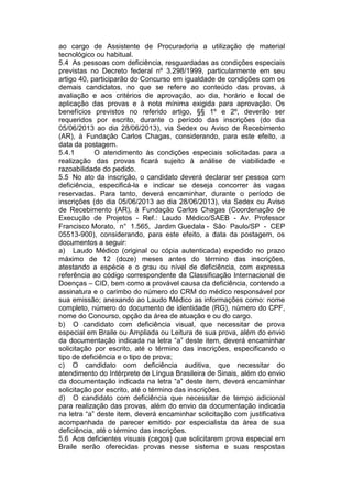 ao cargo de Assistente de Procuradoria a utilização de material
tecnológico ou habitual.
5.4 As pessoas com deficiência, resguardadas as condições especiais
previstas no Decreto federal nº 3.298/1999, particularmente em seu
artigo 40, participarão do Concurso em igualdade de condições com os
demais candidatos, no que se refere ao conteúdo das provas, à
avaliação e aos critérios de aprovação, ao dia, horário e local de
aplicação das provas e à nota mínima exigida para aprovação. Os
benefícios previstos no referido artigo, §§ 1º e 2º, deverão ser
requeridos por escrito, durante o período das inscrições (do dia
05/06/2013 ao dia 28/06/2013), via Sedex ou Aviso de Recebimento
(AR), à Fundação Carlos Chagas, considerando, para este efeito, a
data da postagem.
5.4.1 O atendimento às condições especiais solicitadas para a
realização das provas ficará sujeito à análise de viabilidade e
razoabilidade do pedido.
5.5 No ato da inscrição, o candidato deverá declarar ser pessoa com
deficiência, especificá-la e indicar se deseja concorrer às vagas
reservadas. Para tanto, deverá encaminhar, durante o período de
inscrições (do dia 05/06/2013 ao dia 28/06/2013), via Sedex ou Aviso
de Recebimento (AR), à Fundação Carlos Chagas (Coordenação de
Execução de Projetos - Ref.: Laudo Médico/SAEB - Av. Professor
Francisco Morato, n° 1.565, Jardim Guedala - São Paulo/SP - CEP
05513-900), considerando, para este efeito, a data da postagem, os
documentos a seguir:
a) Laudo Médico (original ou cópia autenticada) expedido no prazo
máximo de 12 (doze) meses antes do término das inscrições,
atestando a espécie e o grau ou nível de deficiência, com expressa
referência ao código correspondente da Classificação Internacional de
Doenças – CID, bem como a provável causa da deficiência, contendo a
assinatura e o carimbo do número do CRM do médico responsável por
sua emissão; anexando ao Laudo Médico as informações como: nome
completo, número do documento de identidade (RG), número do CPF,
nome do Concurso, opção da área de atuação e ou do cargo.
b) O candidato com deficiência visual, que necessitar de prova
especial em Braile ou Ampliada ou Leitura de sua prova, além do envio
da documentação indicada na letra “a” deste item, deverá encaminhar
solicitação por escrito, até o término das inscrições, especificando o
tipo de deficiência e o tipo de prova;
c) O candidato com deficiência auditiva, que necessitar do
atendimento do Intérprete de Língua Brasileira de Sinais, além do envio
da documentação indicada na letra “a” deste item, deverá encaminhar
solicitação por escrito, até o término das inscrições.
d) O candidato com deficiência que necessitar de tempo adicional
para realização das provas, além do envio da documentação indicada
na letra “a” deste item, deverá encaminhar solicitação com justificativa
acompanhada de parecer emitido por especialista da área de sua
deficiência, até o término das inscrições.
5.6 Aos deficientes visuais (cegos) que solicitarem prova especial em
Braile serão oferecidas provas nesse sistema e suas respostas
 