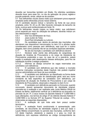 deverão ser transcritas também em Braile. Os referidos candidatos
deverão levar para esse fim, no dia da aplicação da prova, reglete e
punção podendo, ainda, utilizar-se de soroban.
5.7 Aos deficientes visuais (baixa visão) que solicitarem prova especial
ampliada serão oferecidas provas nesse sistema.
5.8 O candidato deverá indicar o tamanho da fonte de sua prova
ampliada, entre 18, 24 ou 28. Não havendo indicação de tamanho de
fonte, a prova será confeccionada em fonte 18.
5.9 Os deficientes visuais (cegos ou baixa visão), que solicitarem
prova especial por meio da utilização de software, deverão indicar um
dos relacionados a seguir:
5.9.1 Dos Vox (Sintetizador de Voz);
5.9.2 Jaws (Leitor de Tela);
5.9.3 ZoomText (Ampliação ou Leitura).
5.10 Os candidatos que, dentro do período das inscrições, não
atenderem aos dispositivos mencionados no item 5.5 e alíneas serão
considerados como pessoas sem deficiência, seja qual for o motivo
alegado, bem como poderão não ter as condições especiais atendidas.
5.11 No ato da inscrição o candidato com deficiência deverá:
5.11.1 Declarar estar ciente das atribuições do cargo/áreas de
atuação de Analista de Procuradoria e do cargo de Assistente de
Procuradoria pretendido e que, no caso de vir a exercê-lo, estará
sujeito à avaliação pelo desempenho dessas atribuições, para fins de
habilitação durante o estágio probatório.
5.11.2 Informar se deseja concorrer às vagas reservadas aos
candidatos com deficiência.
5.12 O candidato com deficiência que não realizar a inscrição
conforme instruções constantes deste Capítulo não poderá impetrar
recurso administrativo em favor de sua condição.
5.13 O candidato com deficiência, se classificado na forma deste
Edital, além de figurar na lista de classificação geral, terá seu nome
constante da lista específica de candidatos com deficiência, por
cargo/áreas de atuação de Analista de Procuradoria e por cargo de
Assistente de Procuradoria, observado o disposto no item 5.2.2.
5.14 O candidato com deficiência aprovado no Concurso, quando
convocado, deverá apresentar documento de identidade original,
submeter-se à avaliação a ser realizada pela Junta Médica Oficial do
Estado da Bahia, objetivando verificar se a deficiência se enquadra na
previsão do art. 4º, e seus incisos do Decreto federal nº 3.298/1999 e
suas alterações, nos termos do artigo 37 do referido Decreto federal nº
3.298/1999 e na Súmula 377 do Superior Tribunal de Justiça - STJ,
observadas as seguintes disposições:
5.14.1 A avaliação de que trata este item possui caráter
terminativo.
5.14.2 A avaliação ficará condicionada à apresentação, pelo
candidato, de documento de identidade original e terá por base o
Laudo Médico encaminhado no período das inscrições, conforme item
5.5 deste Capítulo, atestando a espécie e o grau ou nível de
deficiência, com expressa referência ao código correspondente da
 