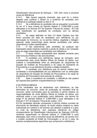 Classificação Internacional de Doenças – CID, bem como a provável
causa da deficiência.
5.14.3 Não haverá segunda chamada, seja qual for o motivo
alegado para justificar o atraso ou a ausência do candidato com
deficiência à avaliação tratada no item 5.14.
5.14.4 Se a deficiência do candidato não se enquadrar na previsão
do art. 4º e seus incisos do Decreto federal nº 3.298/1999 e suas
alterações e na Súmula 377 do Superior Tribunal de Justiça - STJ ele
será classificado em igualdade de condições com os demais
candidatos.
5.15 As vagas definidas no item 5.2 deste Capítulo que não
forem providas por falta de candidatos com deficiência ou por
reprovação no Concurso, ou na perícia médica, esgotada a listagem
especial, serão preenchidas pelos demais candidatos com estrita
observância à ordem classificatória.
5.16 A não observância, pelo candidato, de qualquer das
disposições deste Capítulo implicará a perda do direito a ser nomeado
para as vagas reservadas aos candidatos com deficiência.
5.17 O laudo médico apresentado terá validade somente para
este Concurso Público e não será devolvido.
5.18 O candidato com deficiência, depois de nomeado, será
acompanhado pela Junta Médica Oficial do Estado da Bahia, que
avaliará a compatibilidade entre as atribuições do cargo/áreas de
atuação de Analista de Procuradoria e do cargo de Assistente de
Procuradoria e a sua deficiência durante o estágio probatório.
5.19. O candidato com deficiência que na perícia médica tiver
constatada a incompatibilidade de sua deficiência com as atribuições
do cargo/áreas de atuação de Analista da Procuradoria e do cargo de
Assistente de Procuradoria será excluído do certame.
5.20 Após a investidura do candidato, a deficiência não poderá
ser arguida para justificar a aposentadoria por invalidez.
6 DA PERÍCIA MÉDICA
6.1 Os candidatos que se declararem com deficiência, se não
eliminados do concurso, antes da publicação do resultado final do
concurso, serão convocados para se submeter à perícia médica, de
responsabilidade da Junta Médica Oficial do Estado da Bahia, que
verificará sobre a sua qualificação como deficiente, nos termos do
artigo 4º do Decreto federal nº 3.298/1999 e suas alterações e da
Súmula nº 377 do Superior Tribunal de Justiça - STJ.
6.2 Os candidatos deverão comparecer à perícia médica munidos de
documento de identidade original, de laudo médico (original ou cópia
autenticada em cartório) e de exames que atestem a espécie e o grau
ou nível de deficiência, com expressa referência ao código
correspondente da Classificação Internacional de Doenças (CID-10),
conforme especificado no Decreto federal nº 3.298/1999 e suas
alterações, bem como à provável causa da deficiência, de acordo com
o modelo constante do Edital de Convocação, e, se for o caso, de
exames complementares específicos que comprovem a deficiência.
 