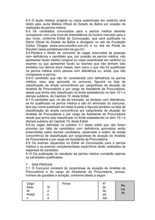 6.3 O laudo médico (original ou cópia autenticada em cartório) será
retido pela Junta Médica Oficial do Estado da Bahia por ocasião da
realização da perícia médica.
6.4 Os candidatos convocados para a perícia médica deverão
comparecer com uma hora de antecedência do horário marcado para o
seu início, conforme Edital de Convocação, que será publicado no
Diário Oficial do Estado da Bahia e divulgado no site da Fundação
Carlos Chagas (www.concursosfcc.com.br) e no site do Portal do
Servidor (www.portaldoservidor.ba.gov.br).
6.5 Perderá o direito de concorrer às vagas reservadas às pessoas
com deficiência o candidato que, por ocasião da perícia médica, não
apresentar laudo médico (original ou cópia autenticada em cartório) ou
exames ou que apresentar laudo ou exames que não tenham sido
emitidos nos últimos doze meses, bem como o que não for qualificado
na perícia médica como pessoa com deficiência ou, ainda, que não
comparecer à perícia.
6.6 O candidato que não for considerado com deficiência na perícia
médica, caso seja aprovado no concurso, figurará na lista de
classificação de ampla concorrência por cargo/áreas de atuação de
Analista de Procuradoria e por cargo de Assistente de Procuradoria,
desde que tenha sido classificado no limite estabelecido no item 10.1 e
demais subitens, do Capítulo 10, deste Edital.
6.7 O candidato que, no ato da inscrição, se declarar com deficiência,
se for qualificado na perícia médica e não for eliminado do concurso,
terá seu nome publicado em listas à parte e figurará também na lista de
classificação de ampla concorrência por cargo/áreas de atuação de
Analista de Procuradoria e por cargo de Assistente de Procuradoria
desde que tenha sido classificado no limite estabelecido no item 10.1 e
demais subitens do Capítulo 10, deste Edital.
6.8 As vagas definidas no subitem 5.1 deste edital que não forem
providas por falta de candidatos com deficiência aprovados serão
preenchidas pelos demais candidatos, observada a ordem de ampla
concorrência de classificação por cargo/áreas de atuação de Analista
de Procuradoria e por cargo de Assistente de Procuradoria.
6.9 Os exames requeridos no Edital de Convocação para a perícia
médica e os exames complementares específicos serão realizados às
expensas do candidato.
6.10 Da publicação do resultado da perícia médica constarão apenas
os candidatos qualificados.
7. DAS PROVAS
7.1 O Concurso constará do cargo/áreas de atuação de Analista de
Procuradoria e do cargo de Assistente de Procuradoria, provas,
número de questões e duração, conforme tabela a seguir:
Cargo/
Áreas
de
Atuaçã
o
Et
a
p
a
Provas Nº
de
Qu
est
ões
Du
raç
ão
 