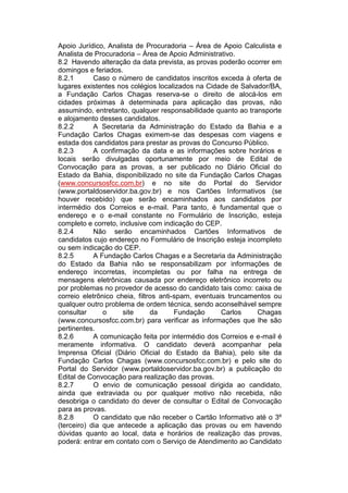 Apoio Jurídico, Analista de Procuradoria – Área de Apoio Calculista e
Analista de Procuradoria – Área de Apoio Administrativo.
8.2 Havendo alteração da data prevista, as provas poderão ocorrer em
domingos e feriados.
8.2.1 Caso o número de candidatos inscritos exceda à oferta de
lugares existentes nos colégios localizados na Cidade de Salvador/BA,
a Fundação Carlos Chagas reserva-se o direito de alocá-los em
cidades próximas à determinada para aplicação das provas, não
assumindo, entretanto, qualquer responsabilidade quanto ao transporte
e alojamento desses candidatos.
8.2.2 A Secretaria da Administração do Estado da Bahia e a
Fundação Carlos Chagas eximem-se das despesas com viagens e
estada dos candidatos para prestar as provas do Concurso Público.
8.2.3 A confirmação da data e as informações sobre horários e
locais serão divulgadas oportunamente por meio de Edital de
Convocação para as provas, a ser publicado no Diário Oficial do
Estado da Bahia, disponibilizado no site da Fundação Carlos Chagas
(www.concursosfcc.com.br) e no site do Portal do Servidor
(www.portaldoservidor.ba.gov.br) e nos Cartões Informativos (se
houver recebido) que serão encaminhados aos candidatos por
intermédio dos Correios e e-mail. Para tanto, é fundamental que o
endereço e o e-mail constante no Formulário de Inscrição, esteja
completo e correto, inclusive com indicação do CEP.
8.2.4 Não serão encaminhados Cartões Informativos de
candidatos cujo endereço no Formulário de Inscrição esteja incompleto
ou sem indicação do CEP.
8.2.5 A Fundação Carlos Chagas e a Secretaria da Administração
do Estado da Bahia não se responsabilizam por informações de
endereço incorretas, incompletas ou por falha na entrega de
mensagens eletrônicas causada por endereço eletrônico incorreto ou
por problemas no provedor de acesso do candidato tais como: caixa de
correio eletrônico cheia, filtros anti-spam, eventuais truncamentos ou
qualquer outro problema de ordem técnica, sendo aconselhável sempre
consultar o site da Fundação Carlos Chagas
(www.concursosfcc.com.br) para verificar as informações que lhe são
pertinentes.
8.2.6 A comunicação feita por intermédio dos Correios e e-mail é
meramente informativa. O candidato deverá acompanhar pela
Imprensa Oficial (Diário Oficial do Estado da Bahia), pelo site da
Fundação Carlos Chagas (www.concursosfcc.com.br) e pelo site do
Portal do Servidor (www.portaldoservidor.ba.gov.br) a publicação do
Edital de Convocação para realização das provas.
8.2.7 O envio de comunicação pessoal dirigida ao candidato,
ainda que extraviada ou por qualquer motivo não recebida, não
desobriga o candidato do dever de consultar o Edital de Convocação
para as provas.
8.2.8 O candidato que não receber o Cartão Informativo até o 3º
(terceiro) dia que antecede a aplicação das provas ou em havendo
dúvidas quanto ao local, data e horários de realização das provas,
poderá: entrar em contato com o Serviço de Atendimento ao Candidato
 