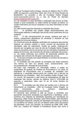 - SAC da Fundação Carlos Chagas, através do telefone (0xx11) 3723-
4388, de segunda a sexta-feira, úteis, das 10 às 16 horas (horário de
Brasília/DF), ou consultar o site da Fundação Carlos Chagas
(www.concursosfcc.com.br) ou o site do Portal do Servidor
(www.portaldoservidor.ba.gov.br).
8.3 Ao candidato só será permitida a realização das provas na data,
horário e local constantes no Diário Oficial do Estado da Bahia, no
Cartão Informativo (se houver recebido) e nos sites informados no item
anterior.
8.4 Não haverá segunda chamada ou repetição das provas.
8.4.1 O candidato não poderá alegar desconhecimento das
informações relativas à realização das provas como justificativa de sua
ausência.
8.4.2 O não comparecimento às provas, qualquer que seja o
motivo, caracterizará desistência do candidato e resultará na sua
exclusão do Concurso Público.
8.5 Eventuais erros de digitação verificados em quaisquer documentos
relativos ao certame, quanto a nome, número do documento de
identidade, data de nascimento, função de jurado, endereço etc,
deverão ser corrigidos por meio do site da Fundação Carlos Chagas
(www.concursosfcc.com.br) de acordo com as instruções constantes da
página do Concurso, até o terceiro dia útil após a aplicação das provas.
a) Os dados referentes aos critérios de desempate poderão ser
corrigidos até o terceiro dia útil após a aplicação das provas.
b) O link para correção será disponibilizado no primeiro dia útil após a
aplicação das provas.
c) O candidato que não solicitar as correções dos dados pessoais
nos termos do item 8.5 deverá arcar, exclusivamente, com
as consequências advindas de sua omissão.
8.6 Caso haja inexatidão na informação relativa à opção do
cargo/áreas de atuação de Analista de Procuradoria e do cargo de
Assistente de Procuradoria e/ou à condição de candidato com
deficiência, o candidato deverá entrar em contato com o Serviço de
Atendimento ao Candidato - SAC da Fundação Carlos Chagas, com,
no mínimo, 48 (quarenta e oito) horas de antecedência da data de
realização das provas, através do telefone (0xx11) 3723-4388 de
segunda a sexta-feira, úteis, das 10 às 16 horas (horário de
Brasília/DF).
8.6.1 O candidato que não entrar em contato com o Serviço de
Atendimento ao Candidato - SAC da Fundação Carlos Chagas, no
prazo mencionado, será o exclusivo responsável
pelas consequências advindas de sua omissão.
8.7 Somente será admitido à sala de provas o candidato que
apresentar documento atualizado que legalmente o identifique, como:
Carteiras e/ou Cédulas de Identidade expedidas por Secretarias da
Segurança, pelas Forças Armadas, pela Polícia Militar, pelo Ministério
das Relações Exteriores, Cédulas de Identidade fornecidas por Ordens
ou Conselhos de Classe, que por Lei federal valem como documento
de identidade, como, por exemplo, as Carteiras do CRM, CRA, OAB,
CRC etc.; Carteira de Trabalho e Previdência Social, bem como a
 