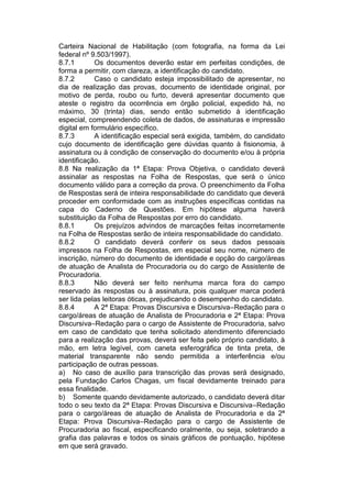 Carteira Nacional de Habilitação (com fotografia, na forma da Lei
federal nº 9.503/1997).
8.7.1 Os documentos deverão estar em perfeitas condições, de
forma a permitir, com clareza, a identificação do candidato.
8.7.2 Caso o candidato esteja impossibilitado de apresentar, no
dia de realização das provas, documento de identidade original, por
motivo de perda, roubo ou furto, deverá apresentar documento que
ateste o registro da ocorrência em órgão policial, expedido há, no
máximo, 30 (trinta) dias, sendo então submetido à identificação
especial, compreendendo coleta de dados, de assinaturas e impressão
digital em formulário específico.
8.7.3 A identificação especial será exigida, também, do candidato
cujo documento de identificação gere dúvidas quanto à fisionomia, à
assinatura ou à condição de conservação do documento e/ou à própria
identificação.
8.8 Na realização da 1ª Etapa: Prova Objetiva, o candidato deverá
assinalar as respostas na Folha de Respostas, que será o único
documento válido para a correção da prova. O preenchimento da Folha
de Respostas será de inteira responsabilidade do candidato que deverá
proceder em conformidade com as instruções específicas contidas na
capa do Caderno de Questões. Em hipótese alguma haverá
substituição da Folha de Respostas por erro do candidato.
8.8.1 Os prejuízos advindos de marcações feitas incorretamente
na Folha de Respostas serão de inteira responsabilidade do candidato.
8.8.2 O candidato deverá conferir os seus dados pessoais
impressos na Folha de Respostas, em especial seu nome, número de
inscrição, número do documento de identidade e opção do cargo/áreas
de atuação de Analista de Procuradoria ou do cargo de Assistente de
Procuradoria.
8.8.3 Não deverá ser feito nenhuma marca fora do campo
reservado às respostas ou à assinatura, pois qualquer marca poderá
ser lida pelas leitoras óticas, prejudicando o desempenho do candidato.
8.8.4 A 2ª Etapa: Provas Discursiva e Discursiva–Redação para o
cargo/áreas de atuação de Analista de Procuradoria e 2ª Etapa: Prova
Discursiva–Redação para o cargo de Assistente de Procuradoria, salvo
em caso de candidato que tenha solicitado atendimento diferenciado
para a realização das provas, deverá ser feita pelo próprio candidato, à
mão, em letra legível, com caneta esferográfica de tinta preta, de
material transparente não sendo permitida a interferência e/ou
participação de outras pessoas.
a) No caso de auxílio para transcrição das provas será designado,
pela Fundação Carlos Chagas, um fiscal devidamente treinado para
essa finalidade.
b) Somente quando devidamente autorizado, o candidato deverá ditar
todo o seu texto da 2ª Etapa: Provas Discursiva e Discursiva–Redação
para o cargo/áreas de atuação de Analista de Procuradoria e da 2ª
Etapa: Prova Discursiva–Redação para o cargo de Assistente de
Procuradoria ao fiscal, especificando oralmente, ou seja, soletrando a
grafia das palavras e todos os sinais gráficos de pontuação, hipótese
em que será gravado.
 