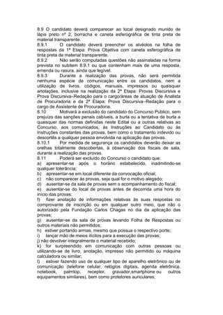 8.9 O candidato deverá comparecer ao local designado munido de
lápis preto nº 2, borracha e caneta esferográfica de tinta preta de
material transparente.
8.9.1 O candidato deverá preencher os alvéolos na folha de
respostas da 1ª Etapa: Prova Objetiva com caneta esferográfica de
tinta preta de material transparente.
8.9.2 Não serão computadas questões não assinaladas na forma
prevista no subitem 8.9.1 ou que contenham mais de uma resposta,
emenda ou rasura, ainda que legível.
8.9.3 Durante a realização das provas, não será permitida
nenhuma espécie de comunicação entre os candidatos, nem a
utilização de livros, códigos, manuais, impressos ou quaisquer
anotações, inclusive na realização da 2ª Etapa: Provas Discursiva e
Prova Discursiva–Redação para o cargo/áreas de atuação de Analista
de Procuradoria e da 2ª Etapa: Prova Discursiva–Redação para o
cargo de Assistente de Procuradoria.
8.10 Motivará a exclusão do candidato do Concurso Público, sem
prejuízo das sanções penais cabíveis, a burla ou a tentativa de burla a
quaisquer das normas definidas neste Edital ou a outras relativas ao
Concurso, aos comunicados, às Instruções ao Candidato ou às
Instruções constantes das provas, bem como o tratamento indevido ou
descortês a qualquer pessoa envolvida na aplicação das provas.
8.10.1 Por medida de segurança os candidatos deverão deixar as
orelhas totalmente descobertas, à observação dos fiscais de sala,
durante a realização das provas.
8.11 Poderá ser excluído do Concurso o candidato que:
a) apresentar-se após o horário estabelecido, inadmitindo-se
qualquer tolerância;
b) apresentar-se em local diferente da convocação oficial;
c) não comparecer às provas, seja qual for o motivo alegado;
d) ausentar-se da sala de provas sem o acompanhamento do fiscal;
e) ausentar-se do local de provas antes de decorrida uma hora do
início das provas;
f) fizer anotação de informações relativas às suas respostas no
comprovante de inscrição ou em qualquer outro meio, que não o
autorizado pela Fundação Carlos Chagas no dia da aplicação das
provas;
g) ausentar-se da sala de provas levando Folha de Respostas ou
outros materiais não permitidos;
h) estiver portando armas, mesmo que possua o respectivo porte;
i) lançar mão de meios ilícitos para a execução das provas;
j) não devolver integralmente o material recebido;
k) for surpreendido em comunicação com outras pessoas ou
utilizando-se de livro, anotação, impresso não permitido ou máquina
calculadora ou similar;
l) estiver fazendo uso de qualquer tipo de aparelho eletrônico ou de
comunicação (telefone celular, relógios digitais, agenda eletrônica,
notebook, palmtop, receptor, gravador,smartphone ou outros
equipamentos similares), bem como protetores auriculares;
 