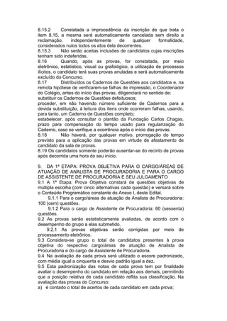 8.15.2 Constatada a improcedência da inscrição de que trata o
item 8.15, a mesma será automaticamente cancelada sem direito a
reclamação, independentemente de qualquer formalidade,
considerados nulos todos os atos dela decorrentes.
8.15.3 Não serão aceitas inclusões de candidatos cujas inscrições
tenham sido indeferidas.
8.16 Quando, após as provas, for constatada, por meio
eletrônico, estatístico, visual ou grafológico, a utilização de processos
ilícitos, o candidato terá suas provas anuladas e será automaticamente
excluído do Concurso.
8.17 Distribuídos os Cadernos de Questões aos candidatos e, na
remota hipótese de verificarem-se falhas de impressão, o Coordenador
do Colégio, antes do início das provas, diligenciará no sentido de:
substituir os Cadernos de Questões defeituosos;
proceder, em não havendo número suficiente de Cadernos para a
devida substituição, à leitura dos itens onde ocorreram falhas, usando,
para tanto, um Caderno de Questões completo;
estabelecer, após consultar o plantão da Fundação Carlos Chagas,
prazo para compensação do tempo usado para regularização do
Caderno, caso se verifique a ocorrência após o início das provas.
8.18 Não haverá, por qualquer motivo, prorrogação do tempo
previsto para a aplicação das provas em virtude de afastamento de
candidato da sala de provas.
8.19 Os candidatos somente poderão ausentar-se do recinto de provas
após decorrida uma hora do seu início.
9. DA 1ª ETAPA: PROVA OBJETIVA PARA O CARGO/ÁREAS DE
ATUAÇÃO DE ANALISTA DE PROCURADORIA E PARA O CARGO
DE ASSISTENTE DE PROCURADORIA E SEU JULGAMENTO
9.1 A 1ª Etapa: Prova Objetiva constará de questões objetivas de
múltipla escolha (com cinco alternativas cada questão) e versará sobre
o Conteúdo Programático constante do Anexo I, deste Edital.
9.1.1 Para o cargo/áreas de atuação de Analista de Procuradoria:
100 (cem) questões.
9.1.2 Para o cargo de Assistente de Procuradoria: 60 (sessenta)
questões.
9.2 As provas serão estatisticamente avaliadas, de acordo com o
desempenho do grupo a elas submetido.
9.2.1 As provas objetivas serão corrigidas por meio de
processamento eletrônico.
9.3 Considera-se grupo o total de candidatos presentes à prova
objetiva do respectivo cargo/áreas de atuação de Analista de
Procuradoria e do cargo de Assistente de Procuradoria.
9.4 Na avaliação de cada prova será utilizado o escore padronizado,
com média igual a cinquenta e desvio padrão igual a dez.
9.5 Esta padronização das notas de cada prova tem por finalidade
avaliar o desempenho do candidato em relação aos demais, permitindo
que a posição relativa de cada candidato reflita sua classificação. Na
avaliação das provas do Concurso:
a) é contado o total de acertos de cada candidato em cada prova;
 